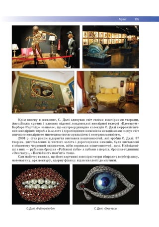 Музеї 195
К р ім в н е ску в ж и в о п и с , С . Д а л і зд и в ув ав с в іт сво їм и ю в е лір н и м и тво р ам и .
А н г л ій с ь к а к р и т и к і в л а сн и к відо м о ї ло н д о н сь ко ї ю ве лір н о ї га л е р еї « Е л е к тр у м »
Бар б ар а К а р т л ід ж за зн а ч а є, щ о е кстр ао р д и н ар н а к о л е к ц ія С . Д а л і сю р р е ал істи ч ­
н и х ю в е л ір н и х виробів із зо ло та і д о р о го ц ін н и х к а м е н ів із м е ха н ізм а м и ш о к у є св іт
звичного ю велірно го м и сте ц тв а своєю з у х в а л іс т ю і е к с тр а в а га н тн іс тю .
2001 р . став роком в ід к р и т т я в и с та в к и к о ш то в н о сте й , я к і зробив С . Д а л і: 37
тв о р ін ь , в и го то в л е н и х із ч и сто го зо ло та і д о р о го ц ін н и х к а м е н ів , б ули в и ста в л е н і
в о б ш и то м у червоним о кса м и то м , н іб и с к р и н ь к а к о ш то в н о сте й , з а л і. Н ай в ід о м і-
ш і з н и х — р уб ін о в а б р о ш ка « Р у б ін о в і губ и » з зубам и з п е р л ів , б р о ш ка-го д и н н и к
«О ко ч а с у » , « П о с тій н іс т ь п а м ’я т і» то щ о .
С ам м ай стер в в а ж а в , щ о його к а р ти н и і ю в е л ір н і тво ри вбираю ть в себе ф із и к у ,
м а те м а ти к у , а р х іт е к т у р у , яд е р н у ф із и к у : в ід п с и х о л о гії до м іс т и к и .
С. Далі. «Рубінові губи» С. Далі. «Око часу»
 