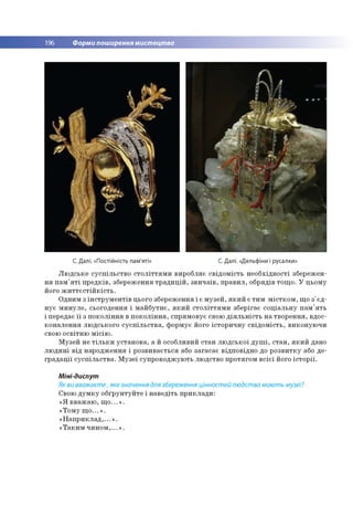 196 Форми поширення мистецтва
С. Далі. «Постійність пам'яті» С. Далі. «Дельфіни і русалки»
Л ю д сь ке су с п іл ь с тв о с т о л іт т я м и вир о бляє св ід о м ість н е о б хід н о сті зб ереж ен­
н я п а м 'я т і п р е д к ів , зб ер еж ен ня т р а д и ц ій , зв и ч а їв , п р а в и л , обрядів то щ о . У ц ьом у
його ж и т т є с т ій к іс т ь .
О дним з ін с тр у м е н тів цього зб ереж ен ня і є м у зе й , я к и й є ти м м іс т к о м , щ о з 'є д ­
н у є м и н у л е , сьо го ден ня і м а й б у тн є, я к и й с т о л іт т я м и зб ер ігає со ц іа л ь н у п а м 'я ть
і передає ї ї з п о к о л ін н я в п о к о л ін н я , сп р ям о в ує свою д ія л ь н іс т ь н а тв о р е н н я, вдос­
к о н а л е н н я лю д сько го с у с п іл ь с тв а , ф о р м ує його істо р и ч н у св ід о м іс ть , в и ко н ую ч и
свою о св ітн ю м ісію .
М узей не т іл ь к и у ста н о в а , а й особливий ста н л ю д сь к о ї д у ш і, с та н , я к и й дано
л ю д и н і в ід н ар о д ж е н н я і р о зв и в ається або за га са є відп о відн о до р о зв и тк у або д е ­
гр а д а ц ії с у с п іл ь с тв а . М узе ї суп р о в о д ж ую ть лю дство п р о тяго м в с іє ї його іс т о р ії.
Міні-диспут
Як ви вважаєте, яке значення для збереження цінностей людства мають музеї?
Свою д у м к у о б ґр ун ту й те і н а в е д іть п р и к л а д и :
« Я в в аж а ю , щ о ...» .
«Т о м у щ о ...» .
« Н а п р и к л а д ,...» .
« Т а к и м ч и н о м ,...» .
 