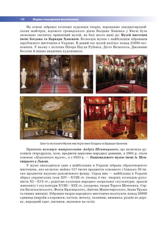 198 Форми поширення мистецтва
На основі зібраної колекції художніх творів, переважно західноєвропей­
ських майстрів, відомого громадського діяча Богдана Ханенка у Києві було
засновано спочатку приватний музей, на базі якого нині діє Музей мистецтв
імені Богдана та Варвари Ханенків. Колекція музею є найбільшім зібранням
зарубіжного мистецтва в Україні. В даний час музей налічує понад 25000 екс­
понатів. У ньому є полотна Пітера Пауля Рубенса, Дієго Веласкеса, Джованні
Белліні й інших видатних художників.
Зали та експонати Музею мистецтв імені Богдана та Варвари Ханенків
Приватна колекція митрополита Андрія Шептицького, що включала ру­
кописи стародруків, ікон, предмети церковно-народної давнини, в 1905 р. стала
основою «Церковного музею», а з 1913 р. — Національного музею імені А. Шеп­
тицького у Львові.
У музеї знаходиться одне з найбільших в Україні зібрань образотворчого
мистецтва, яке включає майже 117 тисяч предметів основного і близько 50 ти­
сяч предметів науково-допоміжного фонду. Серед них — найбільша в Україні
збірка українських ікон XIV—XVIII ст. (понад 4 тис. творів); колекцію руко­
писів XI—XVI ст.; рідкісна колекція народної сакральної скульптури; зразки
живопису і скульптури XVIII—XIX ст. (зокрема, твори Тараса Шевченка, Сер­
гія Васильківського, Фотія Красицького, Антона Манастирського, Івана Труша
та інших митців). Зібрання творів народного мистецтва налічують понад 20000
одиниць (вироби з кераміки, кістки, металу, тканини, вишивка, різьба по дере­
ву, народний одяг, писанки, малюнок на склі).
 
