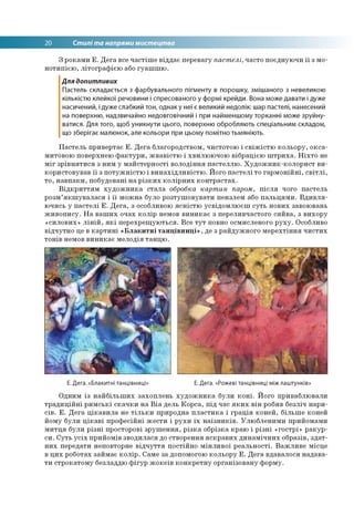 20 Стилі та напрями мистецтва
З роками Е. Дега все частіше віддає перевагу пастелі, часто поєднуючи її з мо­
нотипією, літографією або гуашшю.
Для допитливих
Пастель складається з фарбувального пігменту в порошку, змішаного з невеликою
кількістю клейкої речовини і спресованого у формі крейди. Вона може давати і дуже
насичений, і дуже слабкий тон, однак у неї є великий недолік: шар пастелі, нанесений
на поверхню, надзвичайно недовговічний і при найменшому торканні може зруйну­
ватися. Для того, щоб уникнути цього, поверхню обробляють спеціальним складом,
що зберігає малюнок, але кольори при цьому помітно тьмяніють.
Пастель привертає Е. Дега благородством, чистотою і свіжістю кольору, окса­
митовою поверхнею фактури, жвавістю і хвилюючою вібрацією штриха. Ніхто не
міг зрівнятися з ним у майстерності володіння пастеллю. Художник-колорист ви­
користовував її з потужністю і винахідливістю. Його пастелі то гармонійні, світлі,
то, навпаки, побудовані на різких колірних контрастах.
Відкриттям художника стала обробка картин паром, після чого пастель
розм’якшувалася і її можна було розтушовувати пензлем або пальцями. Вдивля­
ючись у пастелі Е. Дега, з особливою ясністю усвідомлюєш суть нових завоювань
живопису. На ваших очах колір немов виникає з переливчастого сяйва, з вихору
«силових» ліній, які перехрещуються. Все тут повно осмисленого руху. Особливо
відчутно це в картині «Блакитні танцівниці», де з райдужного мерехтіння чистих
тонів немов виникає мелодія танцю.
Е. Дега. «Блакитні танцівниці» Е. Дега. «Рожеві танцівниці між лаштунків»
Одним із найбільших захоплень художника були коні. Його приваблювали
традиційні римські скачки на Віа дель Корса, під час яких він робив безліч нари­
сів. Е. Дега цікавила не тільки природна пластика і грація коней, більше коней
йому були цікаві професійні жести і рухи їх наїзників. Улюбленими прийомами
митця були різні просторові зрушення, різка обрізка краю і різні «гострі» ракур­
си. Суть усіх прийомів зводилася до створення яскравих динамічних образів, здат­
них передати неповторне відчуття постійно мінливої реальності. Важливе місце
в цих роботах займає колір. Саме за допомогою кольору Е. Дега вдавалося надава­
ти строкатому безладдю фігур жокеїв конкретну організовану форму.
 