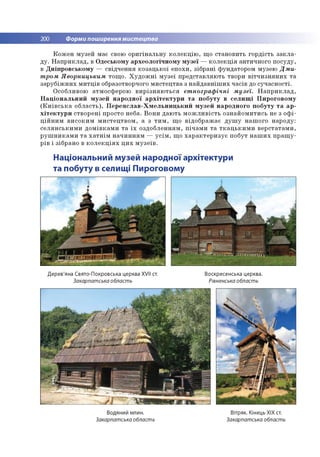 200 Форми поширення мистецтва
К о ж е н м узей м ає свою о р и гін а л ь н у к о л е к ц ію , щ о стан о в и ть го р д ість з а к л а ­
д у . Н а п р и к л а д , в О десько м у а р хе о л о гіч н о м у м у зе ї — к о л е к ц ія ан ти ч н о го п о суд у,
в Д н іп р о в сь к о м у — св ід ч е н н я к о за ц ь к о ї е п о хи , зіб р ан і ф ун дато р о м м узею Д м и ­
т ром Яворницьким то щ о . Х у д о ж н і м у зе ї п р е д ста в л яю ть тво ри в іт ч и з н я н и х т а
з а р у б іж н и х м и тц ів образотворчого м и сте ц тв а з н а й д а в н іш и х ч а сів до суч а сн о сті.
О собливою атм о сф ер о ю в и р із н я ю т ь с я ет нограф ічні м узеї. Н а п р и к л а д ,
Н а ц іо н а л ь н и й м у зе й н а р о д н о ї а р х іт е к т у р и т а п о б у ту в с е л и щ і П и р о го в о м у
(К и їв с ь к а о б л а с ть ), П е р е я с л а в - Х м е л ь н и ц ь к и й м у зе й н а р о д н о го п о б у ту т а а р ­
х іт е к т у р и ств о р е н і пр о сто неб а. В о н и д а ю ть м о ж л и в іс т ь о зн а й о м и ти сь не з о ф і­
ц ій н и м в и с о к и м м и с те ц тв о м , а з т и м , щ о в ід о б р а ж а є д у ш у н а ш о го н а р о д у:
с е л я н с ь к и м и д о м ів к а м и т а ї х о зд о б л е н н я м , п іч а м и т а т к а ц ь к и м и в е р с та та м и ,
р у ш н и к а м и т а х а т н ім н а ч и н н я м — у с ім , щ о х а р а к т е р и з у є п о б ут н а ш и х п р а щ у ­
р ів і зіб р ан о в к о л е к ц ія х ц и х м у з е їв .
Національний музей народної архітектури
та побуту в селищі Пироговому
Дерев'яна Свято-Покровська церква XVII ст.
Закарпатська область
Воскресенська церква.
Рівненськаобласть
Водяний млин.
Закарпатська область
Вітряк. Кінець ХІХ ст.
Закарпатська область
 
