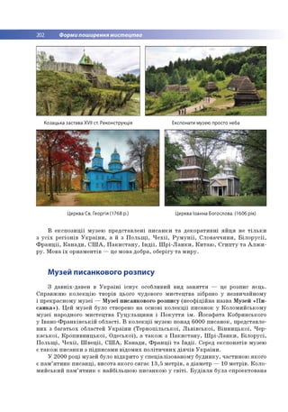 202 Форми поширення мистецтва
Козацька застава XVII ст. Реконструкція Експонати музею просто неба
Церква Св. Георгія (1768 р.) Церква Іоанна Богослова. (1606 рік)
В е к с п о з и ц ії м узею п р е д ста в л е н і п и с а н к и т а д е к о р а ти в н і я й ц я не т іл ь к и
з у с іх р е гіо н ів У к р а їн и , а й з П о л ь щ і, Ч е х ії, Р у м у н ії, С л о в а ч ч и н и , Б іл о р у с ії,
Ф р а н ц ії, К а н а д и , С Ш А , П а к и с т а н у , Ін д ії, Ш р і- Л а н к и , К и т а ю , Є г и п т у т а А л ж и ­
р у . М ова їх о р н а м е н тів — це м о ва добра, о б е р ігу т а м и р у .
Музей писанкового розпису
З д ав н іх-д ав е н в У к р а їн і іс н у є особливий вид з а н я т т я — це ро зпис я є ц ь .
С п р а в ж н ю к о л е к ц ію тво р ів цього чудового м и сте ц тв а зібрано у н езви чай н о м у
і п р екр асн о м у м у зе ї — М узе ї п и са н ко в о го р о зп и су (н е о ф іц ій н а н азв а М узей « П и ­
с а н к а » ). Ц ей м узей було створено н а основі к о л е к ц ії п и са н о к у К о л о м и й ськ о м у
м у зе ї народного м и сте ц тв а Г у ц у л ь щ и н и і П о к у т т я ім . Й о саф ата К о б р и н сько го
у Ів а н о -Ф р а н к ів с ь к ій о б л а сті. В к о л е к ц ії м узею понад 6 0 0 0 п и са н о к , п р е д ста вл е ­
н и х з б а га ть о х областей У к р а їн и (Т е р н о п іл ь с ь к о ї, Л ь в ів с ь к о ї, В ін н и ц ь к о ї, Ч е р ­
к а с ь к о ї, К р о п и в н и ц ь к о ї, О д е сь к о ї), а т а к о ж з П а к и с т а н у , Ш р і- Л а н к и , Б іл о р у с і,
П о л ь щ і, Ч е х ії, Ш в е ц ії, С Ш А , К а н а д и , Ф р а н ц ії т а Ін д ії. Серед е к сп о н а тів м узею
є т а к о ж п и с а н к и з п ід п и са м и в ід о м и х п о л іт и ч н и х д ія ч ів У к р а їн и .
У 2 0 0 0 р о ц і м узей було в ід к р и то у сп е ц іал ізо в ан о м у б у д и н к у , ч асти н о ю я к о го
є п а м ’я т н и к п и с а н ц і, в и со та я к о го с я га є 1 3 ,5 м е тр ів , а д іа м е тр — 10 м е тр ів . К о л о ­
м и й с ь к и й п а м ’я т н и к є н ай б ільш о ю п и са н ко ю у с в іт і. Б у д ів л я б ул а сп р о екто ван а
 