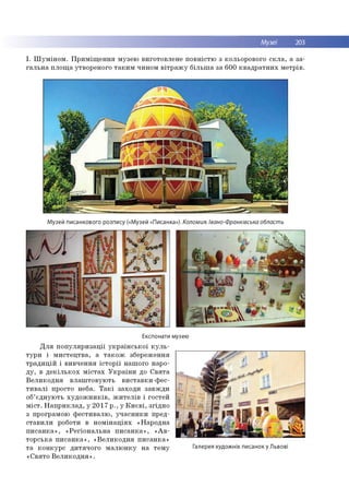 Музеї 203
І. Ш у м ін о м . П р и м іщ е н н я м узею в и го то влене п о в н істю з кольорового с к л а , а за ­
га л ь н а п л о щ а утвореного та к и м чином в ітр а ж у б іл ь ш а за 60 0 к в а д р а тн и х м е тр ів .
Музей писанкового розпису («Музей «Писанка»). Коломия. Івано-Франківська область
Експонати музею
Д л я п о п у л я р и за ц ії у к р а їн с ь к о ї к у л ь ­
ту р и і м и с те ц тв а , а т а к о ж збереж ення
тр а д и ц ій і в и в ч е н н я іс т о р ії наш ого наро­
д у , в д е к іл ь к о х м іс т а х У к р а їн и до С в я та
В е л и к о д н я в л а ш то в ую ть ви ставки -ф ес-
т и в а л і просто неба. Т а к і захо д и за в ж д и
об’ єд н ую ть х у д о ж н и к ів , ж и т е л ів і го стей
м іс т . Н а п р и к л а д , у 2 0 1 7 р ., у К и є в і, згід н о
з програм ою ф е сти в а л ю , у ч а с н и к и пред­
ста в и л и роботи в н о м ін а ц ія х «Н ар о дн а
п и с а н к а » , « Р е гіо н а л ь н а п и с а н к а » , « А в ­
то р сь к а п и с а н к а » , « В е л и к о д н я п и са н к а »
т а к о н к у р с д и тя ч о го м а л ю н к у н а те м у Іалерея художніх писанок у Львові
«С в ято В е л и к о д н я » .
 