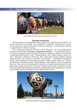 204 Форми поширення мистецтва
IV Всеукраїнський фестиваль писанок у Києві ( 2017 р.)
Писанкарство діаспори
П и с а н к а р с тв о я к т р а д и ц ій н и й в и д у к р а їн с ь к о г о н ар о дн о го м и с т е ц тв а є г а ­
л у з з ю м и с т е ц ь к о ї к у л ь т у р и , щ о ш ан о б ли в о і д б а й ли в о о б е р іга єть с я у к р а їн ­
сь ко ю д іа сп о р о ю . А д ж е н е зб а гн е н н а лю бов до У к р а їн и — о сн о в н а р и с а п о ч у т т я
і гр о м а д я н с ь к о с ті н а ш о го н а р о д у.
Т а к , у к р а їн с ь к а гр о м ада в Канаді у м іс т і В е гр е в іл ь , 35 к м в ід Е д м о н то н а ,
сп о р уд и ла в ели ч ави й П а м ’я т н и к у к р а їн с ь к ій п и с а н ц і — ро зм альо вана б а га ть ­
м а р ізн о ко льо р о ви м и т р и к у тн и к а м и 10-м етрова у к р а їн с ь к а п и с а н к а , величиною
у тр и п о в ер хо в и й б уд и н о к. Сам е у К а н а д і б іл ь ш е , н іж у ін ш и х к р а їн а х с в іт у , ж и ­
в у ть і п р ац ю ю ть у к р а їн с ь к і п и с а н к а р і. Т а к , п и с а н к а р к а О д а р ка О н и щ у к в и д а л а
к н и ж к у -а л ь б о м про у к р а їн с ь к і п и с а н к и . Ц я к н и ж к а — сп р а в ж н ій скар б н а ш о ї
н а у к и . В о н а с к л а д а є ть с я з н а с ту п н и х р о зд іл ів : «Щ о о значає с и м в о л ?» , « П и с а н ­
к и К и їв щ и н и , П о л та в и , В о л и н і, Ч е р н ігів щ и н и , Х е р со н щ и н и , О деси, З а к а р п а т т я ,
П о л іс с я » то щ о . Д о ско н ало в и в ч аю ть ся си м в о л и , кольо р и к о ж н о ї м ісц е в о сті т а я к
пр ави льн о м а л ю в ати п и с а н к у . В к н и ж ц і-а л ь б о м і подано к а р т у У к р а їн и , де п о зн а­
чено н а й в и з н а ч н іш і ц е н тр и п и с а н к а р с тв а . К н и ж к а н а п и са н а у к р а їн сь к о ю , а н г л ій ­
сько ю т а ф р ан ц узь к о ю м овам и і не м ає собі ан а л о гів у с в іт і.
Пам'ятник українській писанці. Вегревіль, Канада
 
