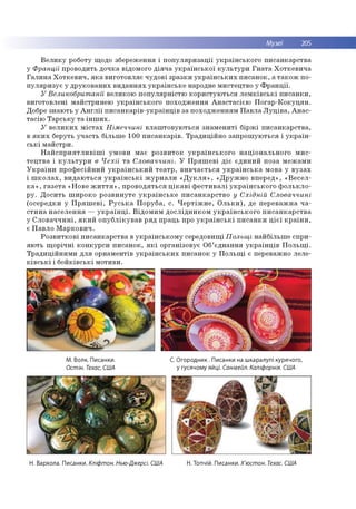 Музеї 205
В е л и к у роботу щ одо зб ереж ен ня і п о п у л я р и за ц ії у к р а їн сь к о го п и са н к а р ств а
у Франції про во дить д о ч ка відом ого д ія ч а у к р а їн с ь к о ї к у л ь т у р и Г н а т а Х о тк е в и ч а
Г а л и н а Х о т к е в и ч , я к а в и го то в л я є ч уд о в і зр а зк и у к р а їн с ь к и х п и са н о к , а т а к о ж по­
п у л я р и з у є у д р у к о в а н и х в и д а н н я х у к р а їн с ь к е народне м и стец тв о у Ф р а н ц ії.
У Великобританії вели ко ю п о п у л я р н істю к о р и сту ю ть ся л е м к ів с ь к і п и с а н к и ,
в и го то в л е н і м ай стр и н ею у к р а їн сь к о го п о хо д ж е н н я А н а с та с іє ю П о га р -К о к у ц я н .
Добре зн аю ть у А н г л ії п и с а н к а р ів -у к р а їн ц ів за п о хо д ж е н н ям П а в л а Л у ц ів а , А н ас-
та с ію Т а р с ь к у т а ін ш и х .
У в е л и к и х м іс т а х Німеччині в л а ш то в у ю ть ся зн а м е н и ті б ір ж і п и са н к а р ств а ,
в я к и х беруть уч а сть б іл ьш е 100 п и с а н к а р ів . Т р а д и ц ій н о за п р о ш ую ть ся і у к р а їн ­
с ь к і м а й стр и .
Н а й с п р и я т л и в іш і ум о ви м ає р о зв и то к у к р а їн с ь к о г о н а ц іо н а л ь н о го м и с ­
т е ц т в а і к у л ь т у р и в Чехії т а Словаччині. У П р я ш е в і д іє єд и н и й п о за м е ж а м и
У к р а їн и п р о ф е с ій н и й у к р а їн с ь к и й т е а т р , в и в ч а є ть с я у к р а їн с ь к а м о ва у в у з а х
і ш к о л а х , в и д а ю ть с я у к р а їн с ь к і ж у р н а л и « Д у к л я » , « Д р у ж н о в п е р е д », « В е с е л ­
к а » , га з е т а «Н о ве ж и т т я » , п р о в о д я ть ся ц ік а в і ф е с т и в а л і у к р а їн с ь к о г о ф о л ь к л о ­
р у . Д о с и ть ш и р о к о р о зв и н у те у к р а їн с ь к е п и с а н к а р с тв о у Східній Словаччині
(о се р е д ки у П р я ш е в і, Р у с ь к а П о р уб а , с. Ч е р т іж н е , О л ь к и ), де п е р е в а ж н а ч а ­
с т и н а н а с е л е н н я — у к р а їн ц і. В ід о м и м д о с л ід н и к о м у к р а їн с ь к о г о п и с а н к а р с т в а
у С л о в а ч ч и н і, я к и й о п у б л ік у в а в р я д п р ац ь про у к р а їн с ь к і п и с а н к и ц іє ї к р а їн и ,
є П а в л о М а р к о в и ч .
Р о з в и тк о в і п и са н к а р ств а в у к р а їн с ь к о м у середо вищ і Польщі н а й б іл ь ш е сп р и ­
я ю ть щ о р іч н і к о н к у р си п и с а н о к , я к і о р ган ізо вує О б’єд н а н н я у к р а їн ц ів П о л ь щ і.
Т р а д и ц ій н и м и д л я о р н ам ен тів у к р а їн с ь к и х п и са н о к у П о л ь щ і є переваж но леле-
к ів с ь к і і б о й к ів с ь к і м о ти ви .
М. Волк. Писанки. С. Огородник . Писанки на шкаралупі курячого,
Остін. Техас, США у гусячому яйці. Санівейл. Каліфорнія. США
Н. Вархола. Писанки. Кліфтон. Нью-Джерсі. США Н. Топчій. Писанки. Х'юстон. Техас. США
 