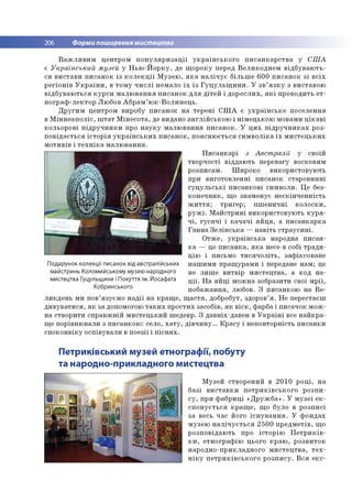 206 Форми поширення мистецтва
В а ж л и в и м ц е н тр о м п о п у л я р и з а ц ії у к р а їн с ь к о г о п и с а н к а р с т в а у С Ш А
є У кра їнський музей у Н ь ю -Й о р к у , де щ о р о к у перед В е л и к о д н е м в ід б у в а ю т ь ­
ся в и с та в и п и са н о к із к о л е к ц ії М у зе ю , я к а н а л іч у є б іл ь ш е 6 0 0 п и с а н о к з і в с іх
р е гіо н ів У к р а їн и , в то м у ч и с л і н ем ало ї х із Г у ц у л ь щ и н и . У з в ’я з к у з в и ста во ю
в ід б у в а ю ть с я к у р с и м а л ю в а н н я п и са н о к д л я д іт е й і д о р о с л и х , я к і п р о в о д и ть ет-
н о гр а ф -л е к то р Л ю бо в А б р а м ’ ю к -В о л и н е ц ь .
Д р у ги м ц ентр о м виробу п и са н о к н а те р е н і С Ш А є у к р а їн с ь к е п о се ле н н я
в М ін н е а п о л іс , ш т а т М ін е со та , де видано а н гл ій с ь к о ю і н ім е ц ь ко ю м овам и ц ік а в і
ко л ьо р о в і п ід р у ч н и к и про н а у к у м а л ю в а н н я п и с а н о к . У ц и х п ід р у ч н и к а х р о з­
п о в ід а єть с я іс т о р ія у к р а їн с ь к и х п и с а н о к , п о я сн ю є ть с я с и м в о л ік а ї х м и с т е ц ь к и х
м о ти в ів і т е х н ік а м а л ю в а н н я .
П и с а н к а р і з Авст ралії у своїй
тв о р ч о сті в ід д аю ть пер евагу восковим
р о зп и сам . Ш и р о ко в и ко р и сто в ую ть
при в и го то в л е н н і п и са н о к стар о в и н н і
гу ц у л ь с ь к і п и са н к о в і си м в о ли . Ц е без­
к о н е ч н и к , щ о зн ам е н ує н е ск ін ч е н н ість
ж и т т я ; тр и ге р ; п ш е н и ч н і к о л о ск и ,
р у ж і. М а й с тр и н і в и ко р и сто в ую ть к у р я ­
ч і, г у с я ч і і к а ч а ч і я й ц я , а п и с а н к а р к а
Г а н н а З е л ін с ь к а — н а в іть с тр а у с и н і.
О тж е , у к р а їн с ь к а народна п и са н ­
к а — це п и с а н к а , я к а несе в собі тр а д и ­
ц ію і письм о т и с я ч о л іт ь , за ф іксо в а н е
н а ш и м и п р а щ ур а м и і передане н а м ; це
не л и ш е в и тв ір м и сте ц тв а , а ко д н а ­
ц ії. Н а я й ц і м о ж н а зо б разити свої м р ії,
п о б а ж а н н я, лю бов. З п и сан ко ю н а В е ­
л и к д е н ь м и по в’язуєм о н а д ії н а к р а щ е , щ а с т я , добробут, здоров’я . Н е п ер естаєш
д и в у в а ти с я , я к за допом огою т а к и х п р о сти х засо б ів, я к в іс к , ф арба і п и сач о к м о ж ­
н а ств о р и ти сп р а в ж н ій м и сте ц ь к и й ш едевр. З д ав н іх-д ав е н в У к р а їн і все н а й к р а ­
щ е п о р івн ю вали з п и са н к о ю : село, х а т у , д ів ч и н у ... К р а с у і н еп о в то р н ість п и са н к и
с п о к о н в ік у о сп ів ув а л и в п о е зії і п іс н я х .
Подарунок колекції писанок від австралійських
майстринь Коломийському музею народного
мистецтва Гуцульщини і Покуття ім. Йосафата
Кобринського
Петриківський музей етнографії, побуту
та народно-прикладного мистецтва
М узе й ств о р е н и й в 2 0 1 0 р о ц і, н а
б а зі в и с та в к и п е т р и к ів с ь к о го р о зп и ­
с у , п р и ф а б р и ц і « Д р у ж б а » . У м у з е ї е к ­
с п о н у є ть с я к р а щ е , щ о б уло в р о зп и с і
за весь час його іс н у в а н н я . У ф о н д а х
м узе ю н а л іч у є т ь с я 2 5 0 0 п р е д м е тів , щ о
р о зп о в ід а ю ть про іс то р ію П е тр и к ів -
к и , е тн о гр а ф ію ц ього к р а ю , р о зв и то к
н а р о д н о -п р и кл а д н о го м и с т е ц тв а , т е х ­
н ік у п е т р и к ів с ь к о го р о зп и с у . В с я екс-
 
