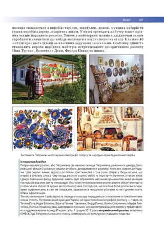 Музеї 207
п о з и ц ія с к л а д а є т ь с я з в и р о б ів : т а р іл о к , ш к а т у л о к , л о ж о к , к у х о н и х н аб о р ів т а
ін ш и х вир о бів з д ер е в а, п о к р и т и х л а к о м . У м у з е ї п р о в о д я ть м а й с те р -к л а с и з р із ­
н и х т е х н ік н ар о дн о го р е м е сл а . Т а к о ж у м а й с те р н я х м о ж н а в ід в ід у в а ч а м сам и м
сп р о б ув а ти н а в ч и т и с я щ о -н еб удь м а л ю в а ти в п е т р и к ів с ь к о м у с т и л і. Б л и з ь к о 40
м и т ц ів п р а ц ю ю ть т іл ь к и за в л а сн и м и за д у м а м и т а е с к із а м и . О со б ли в у ц ін н іс т ь
с т а н о в л я ть вироби н а р о д н и х м а й с тр ів п е т р и к ів с ь к о го д е к о р а ти в н о го р о зп и су
Н ін и Т у р ч и н , В а л е н т и н и Д е к и , Ф е д о р а П а н к о т а ін ш и х .
Експонати Петриківського музею етнографії, побуту та народно-прикладного мистецтва
Історична довідка
Петриківський розпис, або Петриківка (за назвою селища Петриківка, районного центру Дніп­
ровської області) унікальні зразки ручного, декоративного розпису, яким так славиться Укра­
їна. Цей розпис виник задовго до появи християнства і грав роль оберегу. Люди вірили, що
в красі є духовна сила, і тому посуд, весільні скрині, меблі та інше хатнє начиння, а також вікна
і двері, зовнішній фасад будинків і навіть одяг обрамляли магічним орнаментом, який захищав
господарів від злих сил та негараздів. Ось чому петриківськими розписами як оберегами часто
розписували зброю та курені запорозькі козаки. Господарів, чиї оселі не були розписані яскра­
вими орнаментами, в селі не поважали, вважаючи їх морально убогими та не гідними навіть
вітань односельців.
Техніка виконання і майстерність передачі кольору передаються з покоління в покоління вже
кілька століть. Петриківський край дав Україні не одне покоління корифеїв розпису — таких, як
Тетяна Пата, Надія Білокінь, Віра та Галина Павленки, Федір Панко, Всиль Соколенко, Марфа Тим­
ченко, Поліна Глущенко, Іван Завгородній та інших. Зразки петриківського розпису представле­
ні в художніх музеях понад 40 країн світу. 5 грудня 2013 року петриківський розпис включено
ЮНЕСКО до Репрезентативного списку нематеріальної культурної спадщини людства.
 