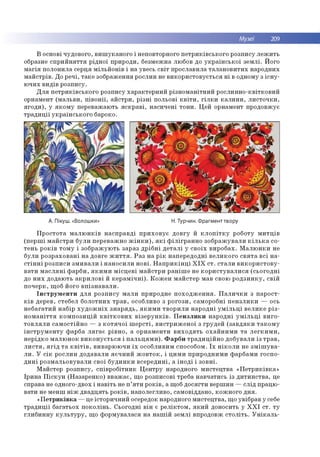 Музеї 209
В основі чудо во го , в и ш у к а н о го і неповторного п е тр и к ів сь к о го р о зп и су л е ж и ть
образне с п р и й н я т тя р ід н о ї пр и р о ди , б езм еж на лю бов до у к р а їн с ь к о ї зе м л і. Й ого
м а гія п о ло н и л а серц я м іл ь й о н ів і н а увесь с в іт п р о слав и ла та л а н о в и ти х н ар о дн и х
м а й стр ів . До р е ч і, та к е зо б р аж ен н я р о сли н не в и к о р и сто в у єть с я н і в одном у з іс н у ­
ю ч и х в и д ів р о зп и су.
Д л я п е тр и к ів с ь к о го р о зп и су ха р а к те р н и й р ізн о м а н ітн и й р о сл и н н о -к в ітк о в и й
орнам ент (м а л ь в и , п ів о н ії, а й с тр и , р із н і п о льо ві к в іт и , г іл к и к а л и н и , л и с то ч к и ,
я го д и ), у я к о м у п ер еваж аю ть я с к р а в і, н а си ч е н і то н и . Ц ей орнам ент п р о довж ує
т р а д и ц ії у к р а їн сь к о го бароко.
А. Пікуш. «Волошки» Н. Турчин. Фрагмент твору
П р о с то та м а л ю н к ів н а с п р а в д і п р и х о в у є д о в гу й к л о п іт к у р о бо ту м и т ц ів
(п е р ш і м а й с тр и б ул и п е р е в аж н о ж ін к и ), я к і ф іл ігр а н н о зо б р а ж у в а л и к іл ь к а со ­
те н ь р о к ів то м у і зо б р а ж ую ть за р аз д р іб н і д е т а л і у с в о їх в и р о б а х. М а л ю н к и не
б ул и р о зр а хо в а н і н а д о вге ж и т т я . Р а з н а р ік н ап е р е д о д н і в е л и к о го с в я т а в с і н а ­
с т ін н і р о зп и си зм и в а л и і н а н о си л и н о в і. Н а п р и к ін ц і X I X с т . с т а л и в и к о р и с т о в у ­
в а ти м а с л я н і ф а р б и , я к и м и м іс ц е в і м а й с тр и р а н іш е не к о р и с т у в а л и с я (с ь о го д н і
до н и х д о д аю ть а к р и л о в і й к е р а м іч н і). К о ж е н м а й сте р м ав свою р о д з и н к у , св ій
п о ч е р к , щ об його в п із н а в а л и .
Ін с т р у м е н т и д л я р о зп и су м а л и пр и р о д н е п о х о д ж е н н я . П а л и ч к и з п а р о ст­
к ів д ер ев, стеб ел б о л о тн и х т р а в , особливо з р о го зи , сам о р о б н і п е н з л и к и — ось
н е б а га ти й н а б ір х у д о ж н іх з н а р я д ь , я к и м и тв о р и л и н а р о д н і у м іл ь ц і в е л и к е р із ­
н о м а н іт т я к о м п о зи ц ій к в іт к о в и х в із е р у н к ів . П е н з л и к и н а р о д н і у м іл ь ц і в и го ­
т о в л я л и с а м о с тій н о — з к о т я ч о ї ш е р с т і, в и с тр и ж е н о ї з гр у д е й (з а в д я к и т а к о м у
ін с т р у м е н т у ф ар б а л я г а є р ів н о , а о р н а м е н ти в и х о д я т ь о х а й н и м и т а л е г к и м и ,
н е р ід к о м а л ю н о к в и к о н у є т ь с я і п а л ь ц я м и ). Ф а р б и т р а д и ц ій н о д о б ув а л и із т р а в ,
л и с т я , я г ід т а к в іт ів , в и в ар ю ю ч и ї х о со б ли ви м способом . Ї х н ік о л и не з м іш у в а ­
л и . У с ік р о сл и н д о д ав ал и я є ч н и й ж о в т о к , і ц и м и п р и р о д н и м и ф ар б ам и го сп о ­
д и н і р о зм а л ь о в у в а л и св о ї б у д и н к и в с е р е д и н і, а ін о д і і зо в н і.
М ай стер р о зп и су, сп ів р о б ітн и к Ц е н тр у народного м и сте ц тв а « П е тр и к ів к а »
Ір и н а П іс к у н (Н а за р е н к о ) в в а ж а є, щ о ро зпи со ві треба н а в ч ати сь із д и ти н с тв а , це
справа не одного-двох і н а в іть не п ’я т и р о к ів , а щоб д о ся гти в ер ш и н — с л ід п р ац ю ­
в ати не м е н ш н іж д в а д ц я ть р о к ів , н ап о л е гл и в о , сам о відд ан о , ко ж н о го д н я .
«П е т р и к ів к а — це істо р и ч н и й осередок народного м и сте ц тв а , щ о увіб р ав у себе
т р а д и ц ії б а га ть о х п о к о л ін ь . С ьо го д н і в ін є р е л ік то м , я к и й д о н осить у Х Х І с т. т у
гл и б и н н у к у л ь т у р у , щ о ф о р м ув а л ася н а н а ш ій зе м л і впродовж с т о л іт ь . У н ік а л ь ­
 