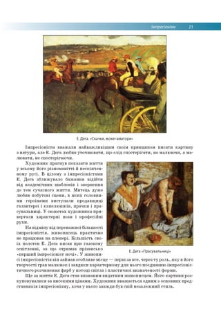 Імпресіонізм 21
Е. Дега. «Скачки, жокеї-аматори»
Імпресіоністи вважали найважливішим своїм принципом писати картину
з натури, але Е. Дега любив уточнювати, що слід спостерігати, не малюючи, а ма­
лювати, не спостерігаючи.
Художник прагнув показати життя
у всьому його різноманітті й нескінчен­
ному русі. В цілому з імпресіоністами
Е. Дега зближувало бажання відійти
від академічних шаблонів і звернення
до тем сучасного життя. Митець дуже
любив побутові сцени, в яких головни­
ми героїнями виступали продавщиці
галантереї і капелюшків, прачки і пра­
сувальниці. У сюжетах художника при­
вертали характерні пози і професійні
рухи.
На відміну від переважної більшості
імпресіоністів, живописець практично
не працював на пленері. Більшість сво­
їх полотен Е. Дега писав при газовому
освітленні, за що отримав прізвисько
«перший імпресіоніст ночі». У живопи­
сі імпресіоністів він займав особливе місце —перш за все, через ту роль, яку в його
творчості грав малюнок і завдяки характерному для нього поєднанню імпресіоніс­
тичного розчинення фарб у потоці світла і пластичної визначеності форми.
Ще за життя Е. Дега став визнаним видатним живописцем. Його картини роз­
куповувалися за високими цінами. Художник вважається одним з основних пред­
ставників імпресіонізму, хоча у нього завжди був свій незалежний стиль.
Е. Дега «Прасувальниці»
 