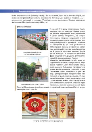 210 Форми поширення мистецтва
н іс ть п е тр и к ів сь к о го р о зп и су в то м у , щ о в ін ж и в и и , щ о є с п іл ь н о та м а й стр ів , я к і
н а в и со ко м у р ів н і зб е р ігаю ть т а ро зви ваю ть Його н ар о дн і х у д о ж н і т р а д и ц ії...» , —
п ід кр е сл ю є нар о дний х у д о ж н и к У к р а їн и , го ло ва п р а в л ін н я Ц е н тр у народного
м и сте ц тв а « П е тр и к ів к а » А н д р ій П ік у ш .
Для допитливих
Орнаментальний розпис
на бетонному паркані
Свято-Юріївський храм у Києві
(Георгію) Переможцю, а колір мучеників
них «юріївських» хрестів.
У вересні 2012 року представники Націо­
нального реєстру рекордів і Книги рекор­
дів України зафіксували нове досягнення.
У центрі селища Петриківка, на Дніпро­
петровщині, створили найдовший у світі
орнаментальний розпис на бетонному пар­
кані ручної роботи — довжиною 120 метрів
та завширшки 80 см. Щоб розмалювати
120-метровий паркан, професійним майст­
рам, школярам і студентам знадобилося три
дні й тридцять кілограмів емалевої фарби
десяти кольорів. А закінчували квітковий
фриз представники двадцяти дипломатич­
них місій, акредитованих в Україні.
У Києві, на М ихайлівській площі, є храм, що
оздоблений петриківським розписом. Внут­
рішню частину Свято-Ю ріївського храму,
який належить Київському патріархату, за
кілька тижнів розписали художниці із села
Петриківка Галина Назаренко та Ірина Кі­
бець. Це перший храм в Україні і світі, роз­
писаний петриківським розписом. Розпис
у храмі відповідає православним християн­
ським звичаям, кожна квітка і колір мають
своє символічне значення. Оскільки храм
присвячено святому великомученику Юрію
— червоний, то в оздобленні багато черво-
Інтер'єр Свято-Юріївського храму у Києві
 