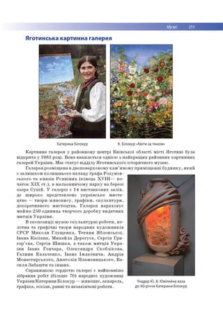 Музеї 211
Яготинська картинна галерея
Катерина Білокур К. Білокур «Квіти за тином»
С п р авж н ьо ю го р д істю га л е р е ї є н ай п о в н іш е
зіб р ан н я р о біт (б іл ь ш е 70 ) наро дно ї х у д о ж н и ц і
У к р а їн и К а те р и н и Б іл о к у р — ж и в о п и с, а к в ар е л ь ,
гр а ф ік а , е с к із и , р а н н і т а н е за к ін ч е н і роботи.
К а р т и н н а гале р ея у рай о н н о м у ц е н тр і К и їв с ь к о ї о б л асті м іс т і Я г о т и н і б ула
в ід к р и та у 19 83 р о ц і. В о н а в в а ж а є ть ся о дн ією з н а й к р а щ и х р а й о н н и х к а р т и н н и х
галер ей У к р а їн и . М ає с та ту с в ід д іл у Я го ти н с ь к о го істо р и ч н о го м узею .
Г а л е р е я р о зм іщ е н а в д во п о в е р хо в о м у к а м ’я н о м у п р и м іщ е н н і б у д и н к у , я к и й
є з а л и ш к о м к о л и ш н ь о го п а л а ц у гр а ф а Р о зум о в -
сь к о го т а к н я з ів Р є п н ін и х (к ін е ц ь X V Ш — п о ­
ч а то к X I X с т .) , в м а л ь о в н и ч о м у п а р к у н а березі
озера С у п ій . У га л е р е ї є 14 в и с та в к о в и х з а л ів ,
де ш и р о ко п р е д ста в л е н о у к р а їн с ь к е м и с т е ­
ц тво — тво р и ж и в о п и с у ,г р а ф ік и , с к у л ь п т у р и ,
д е к о р а ти в н о го м и с т е ц тв а . Г а л е р е я н а р а х о в у є
м а й ж е 2 5 0 о д и н и ц ь тво р ч о го д о р о б ку в и д а тн и х
м и т ц ів У к р а їн и .
В е к с п о з и ц ії м узе ю с к у л ь п т у р н і р о б о ти , п о ­
л о тн а т а гр а ф іч н і тв о р и н а р о д н и х х у д о ж н и к ів
С Р С Р М и к о л и Г л у щ е н к а , Т е т я н и Я б л о н с ь к о ї,
Ів а н а К а с ія н а , М и х а й л а Д е р е гу с а , С е р гія Гр и -
го р ’ є в а , С е р гія Ш и ш к а , а т а к о ж м и т ц ів У к р а ­
їн и Ів а н а Г о н ч а р а , О л е к са н д р а С к о б л ік о в а ,
Г а л и н и К а л ь ч е н к о , Ів а н а Їж а к е в и ч а , А н д р ія
М о н а с ти р с ь к о го , А н а т о л ія П л а м е н и ц ь к о го , В а ­
с и л я З а б а ш ти т а ін ш и х .
Укадер Ю. А. Ювілейна ваза
до 90-річчя Катерини Білокур
 