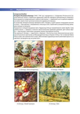 212 Форми поширення мистецтва
Історична довідка
Катерина Василівна Білокур (1900— 1961 рр.) народилася у с. Богданівка Яготинського ра­
йону Київської області. Українська художниця, майстер народного декоративного живопису.
Вона вважається представницею «наївного мистецтва» — художники, що не здобули академіч­
ної освіти, проте стали частиною загального художнього процесу.
В основному, Катерина Білокур малювала квіти. Нерідко в одній картині поєднувала весняні
й осінні — така картина і створювалася з весни до осені. Окрім квітів, Катерина Білокур малю­
вала пейзажі та портрети.
Аквареллю й олівцем працювала мало. Художницю більше приваблювали олійні фарби. Сама
робила пензлі — обирала з котячого хвоста волосини однакової довжини. Для кожної фар­
би — свій пензлик. Самотужки опанувала техніку ґрунтування полотна.
Три картини К. Білокур — «Цар-Колос», «Берізка» і «Колгоспне поле» були включені до експо­
зиції вітчизняного мистецтва на Міжнародній виставці в Парижі (1954 р.). Тут їх побачив Пабло
Пікассо. Весь світ облетіли його слова: «Якби ми мали художницю такого рівня майстерності, то
змусили б заговорити про неї цілий світ!».
К. Білокур. «Хата в Богданівці» К. Білокур. «Півонії»
К. Білокур. «Привіт врожаю» К. Білокур. «Гай»
 