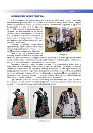 Музеї 213
Борщівська чорна сорочка
У Б о р щ ів с ь к о м у обласном у к р аєзн ав ч о м у м у зе ї н а Т е р н о п іл ь щ и н і є в и с та в к а
а в те н ти ч н о ї чорної б о р щ ів сько ї сорочки — п о л о тн я н о ї іс т о р ії н а ш о ї зе м л і. У тр ьо х
за л а х е к сп о н ую ть ся ж ін о ч і, ч о л о в іч і т а д и т я ч і в и ш и в а н к и із р із н и х с іл р ай о н у.
Н а й д а в н іш а со рочка створена п р и б л и з­
но у 1 8 9 0 -х р о к а х . Є т а к о ж а в те н ти ч н і
со р о ч ки , щ о в и го то в л е н і щ е до П е р ш о ї
св іто в о ї в ій н и , в и ш и в а н к и 2 0 — 3 0 -х ро­
к ів Х Х с т о л іт т я . К о ж н а б о р щ ів ська со­
р о ч ка м ає свою іс то р ію : х то ї ї в и ш и в а в ,
у я к и х р о к а х це в ід б ув а л о ся , я к о го н асе­
леного п у н к т у то щ о .
С ьо го д н і у ф о н д а х Б о р щ ів ськ о го
кр аєзн авч о го м узею зб е р іга єть ся понад
д в і с о тн і зр а зк ів ц іє ї сам о б утн ьо ї сороч­
к и . К о л е к ц ія ф о р м ув а л ася 36 р о к ів .
В в а ж а є т ь с я , щ о у б о р щ ів сько м у в і­
зе р у н к у б агато еле м е н тів по вторю ю ть
си м в о ли , щ о х а р а к те р н і д л я т р и п іл ь с ь к и х о р н а м е н тів , в я к и х п р и с у тн ій то тем
зе м л і, к о л ір зе м л і, с к р и та си л а зе м л і, м а гія т іє ї с и л и , н а с н а ги , щ о п о в и н н а наро­
д ж у в а т и , п р о го до вувати і в и хо в ув а ти н о ві п о к о л ін н я .
В и ш и в а л и сорочки д у ж е ск л а д н и м и р ізн и м и т е х н ік а м и , н ік о л и не в и ко р и сто ­
вую ч и т іл ь к и о дн у т е х н ік у . В и ш и в а н к и б ули н а в сі в и п а д к и : до ш л ю б у, н а н е д іл ю
і с в я т а , н а см ерть то щ о . Б а га ти м и б ули в е с іл ь н і со р о ч ки . У н и х , к р ім чорного к о ­
л ь о р у, щ о си м в о л ізув а в р о д ю ч ість , д о м ін ув а л и червоний (п а л к е к о х а н н я ), ж о в ти й
(д о ста то к ), зелен и й (м о л о д ість ) і го луб и й (н іж н іс т ь ) ко л ьо р и . П р о те ч о ло в іч и й к о с ­
тю м був б іл и й з в е р ху до д о л и н и , т іл ь к и п р и к р а ш е н и й в и ш и в к о ю . Ц е п ід к р е сл ю ­
вало в и со ту , п р я м о л ін ій н іс т ь , с та те ч н іс ть і п о в агу ч о л о в іка .
П р и н ц и п о во в а ж л и в о , щ об н а зворотном у боці в и ш и в а н к и не було в у з л и к ів .
З о гл я д у н а сакр ал ьн е зн ач е н н я т а к о ї со р о ч ки , в в а ж а л о с я , щ о в у з л и к и н а в ізе р у н ­
к у м о ж у ть с та ти в у з л и к а м и н а долю і ж и т т є в и й ш л я х .
Зал музею
Експозиції музею
 