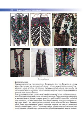 214 Форми поширення мистецтва
Експозиції музею
Для допитливих
Існує декілька легенд про виникнення борщ івських сорочок. За однією з легенд,
розповідається, що під час татарської навали у кількох придністрянських селах Бор-
щівського краю загинули усі чоловіки. Тоді дружини і дівчата на знак жалоби від
непоправної втрати поклялися протягом семи поколінь носити траур, вишиваючи
сорочки лише чорною барвою.
Інша легенда розповідає про те, що в Борщівському краї кілька років панувала по­
суха. Земля аж посивіла від спеки, рослинність гинула. Люди молилися, освячували
в криницях воду, а Господь не давав дощу. І от одній старій і поважній в селі жінці
приснився сон: стоїть на березі річки Божа Матір і зашиває полотно чорними нитка­
ми, узори багаті, у них вкраплені жовті, червоні, зелені квіточки. Пречиста Діва каже
жінці: «Якщо закінчу вишивати і змахну вишивкою понад світом, скропить дощ землю
і зацвітуть на ній жита і квіти». Прокинулася жінка, обміркувала сон і звернулася до
односельчанок: «А давайте допоможемо Матері Божій у вишиванні. Вона не що інше,
 