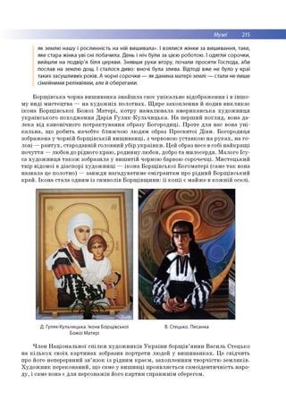 Музеї 215
як землю нашу і рослинність на ній вишивала». І взялися жінки за вишивання, таке,
яке стара жінка уві сні побачила. День і ніч були за цією роботою. І одягли сорочки,
вийшли на подвір'я біля церкви. Знявши руки вгору, почали просити Господа, аби
послав на землю дощ. І сталося диво: вночі була злива. Відтоді вже не було у краї
таких засуш ливих років. А чорні сорочки — як данина матері-землі — стали не лише
сімейними реліквіями, але й оберегами.
Б о р щ ів с ь к а чорна в и ш и в а н к а з н а й ш л а своє у н ік а л ь н е відо б р аж ен н я і в ін ш о ­
м у в и д і м и сте ц тв а — н а х у д о ж н іх п о л о тн а х. Щ и р е за хо п л е н н я й подив в и к л и к а є
ік о н а Б о р щ ів с ь к о ї Б о ж о ї М а те р і, к о тр у н а м а л ю в ал а а м е р и к а н сь к а х у д о ж н и ц я
у к р а їн сь к о го п о хо д ж е н н я Д а р ія Г у л я к - К у л ь ч и ц ь к а . Н а п е р ш и й п о гл я д , вона д а ­
л е к а в ід к ан о н іч н о го п о тр а к ту в а н н я образу Б о го р о д и ц і. П р о те д л я нас вона у н і­
к а л ь н а , щ о робить начебто б лиж ч ою л ю д ям образ П р е св я то ї Д ів и . Б о го р о д и ц я
зображ ена у ч о р н ій б о р щ ів ськ ій в и ш и в а н ц і, з червоною у ста в к о ю н а р у к а х , на го ­
л о в і — р а н т у х , стар о д а вн ій го ло вн и й уб ір у к р а їн к и . Ц ей образ несе в собі н а й к р а щ і
п о ч у ття — лю бов до р ідн ого к р аю , р о ди н н у лю бов, добро т а м и л о сер д я. М ало го Ісу-
са х у д о ж н и ц я т а к о ж зо бразила у в и ш и тій чорною барвою сорочечці. М и сте ц ь к и й
тв ір відо м о ї в д іа сп о р і х у д о ж н и ц і — ік о н а Б о р щ ів сь к о ї Б о го м ате р і (сам е т а к вона
н а зв ал а це по ло тно ) — за в ж д и н а га д ув а ти м е е м ігр а н та м про р ід н и й Б о р щ ів с ь к и й
к р а й . Ік о н а с та л а одним із си м во лів Б о р щ ів щ и н и : ї ї к о п ії є м а й ж е в к о ж н ій о сел і.
Д. Гуляк-Кульчицька. Ікона Борщівської
Божої Матері
В. Стецько. Писанка
Ч л е н Н а ц іо н а л ь н о ї с п іл к и х у д о ж н и к ів У к р а їн и б о р щ ів ’я н и н В а си л ь С тец ько
н а к іл ь к о х с в о їх к а р т и н а х зобразив п о р тр ети лю дей у в и ш и в а н к а х . Ц е св ід ч и ть
про його неперервний з в ’я зо к із р ід н и м к р а єм , за хо п л е н н я м тв о р ч істю з е м л я к ів .
Х у д о ж н и к п е р е ко н а н и й , щ о сам е у в и ш и в ц і п р о я в л я єть ся са м о ід е н ти ч н ість наро­
д у , і сам е вона є д л я п ер со н аж ів його к а р ти н сп р а в ж н ім оберегом.
 