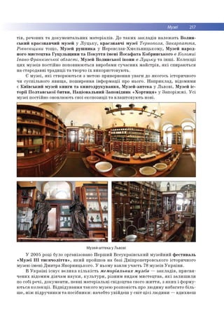 Музеї 217
т ів , р ечо вих т а д о к у м е н та л ь н и х м а те р іа л ів . Д о т а к и х за к л а д ів н а л е ж а ть В о л и н ­
с ь к и й к р а є зн а в ч и й м узе й у Л у ц ь к у , к р а є з н а в ч і м у зе ї Тернополя, Закарпаття,
Рівненщини то щ о , М узе й р у ш н и к а у П е р е я сл а в -Х м е л ь н и ц ь к о м у , М узе й н ар о д ­
ного м и с те ц тв а Г у ц у л ь щ и н и т а П о к у т т я ім е н і Й о с а ф а та К о б р и н ськ о го в Коломиї
Івано-Франківської області, М узей В о л и н с ь к о ї ік о н и в Луцьку т а ін ш і. К о л е к ц ії
ц и х м узе їв п о стій н о по по вн ю ю ться виробам и с у ч а с н и х м а й с тр ів , я к і сп и р а ю ть ся
на стар о д а вн і т р а д и ц ії т а творчо їх в и ко р и сто в у ю ть .
Є м у зе ї, я к і ство р ю ю ться з м етою пр и вер н ен н я у в а ги до я к о го сь істо р и чн о го
чи сусп іл ьн о го я в и щ а , п о ш и р е н н я ін ф о р м а ц ії про н ьо го . Н а п р и к л а д , в ідо м и м и
є К и їв с ь к и й м узе й к н и ги т а к н и го д р у к у в а н н я , М узе й -а п те к а у Л ь в о в і, М узе й іс ­
т о р ії П о л т а в с ь к о ї б и тв и , Н а ц іо н а л ь н и й З а п о в ід н и к « Х о р т и ц я » у З а п о р іж ж і. У с і
м узе ї п о стій н о оновлю ю ть свої е к с п о з и ц ії т а в л а ш то в ую ть н о в і.
Музей-аптека у Львові
У 2 0 05 р о ц і було о р ган ізо вано П е р ш и й В с е у к р а їн с ь к и й м узе й н и й ф е с ти в а л ь
« М узе ї І І І т и с я ч о л іт т я » , я к и й пройш ов н а б азі Д н іп р о п етр о всько го істо р и чн о го
м узею ім е н і Д м и тр а Я в о р н и ц ь к о го . У н ьо м у в зя л и уч а сть 78 м узе їв У к р а їн и .
В У к р а їн і іс н у є в е л и к а к іл ь к іс т ь м ем оріальн их м узеїв — з а к л а д ів , п р и с в я ­
ч е н и х в ідо м и м д ія ч а м н а у к и , к у л ь т у р и , р ізн и м ви дам м и с те ц тв а , я к і за л и ш и л и
по собі р е ч і, д о к у м е н ти , п е в н і м а те р іа л ь н і св ід о ц тв а свого ж и т т я , з я к и х і ф о р м у­
ю ть с я к о л е к ц ії. В ід в ід у в а н н я та к о го м узею р о зп о в ість про л ю д и н у н аб агато б іл ь ­
ш е , н іж п ід р у ч н и к и т а п о с іб н и к и : начебто у в ій д е ш у с в іт ц іє ї л ю д и н и — в д и х н е ш
 