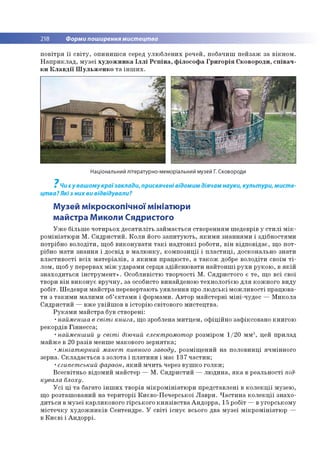 218 Форми поширення мистецтва
п о в ітр я ї ї с в іт у , о п и н и ш с я серед у л ю б л е н и х р еч ей , п о б ач и ш п е й за ж за в ік н о м .
Н а п р и к л а д , м у зе ї х у д о ж н и к а Іл л і Р є п ін а , ф іл о с о ф а Г р и го р ія С ко в о р о д и , с п ів а ч ­
к и К л а в д ії Ш у л ь ж е н к о т а ін ш и х .
Національний літературно-меморіальний музей Г. Сковороди
7
Чи є у вашому країзаклади, присвячені відомим діячам науки, культури, мисте­
цтва? Які з них ви відвідували?
Музей мікроскопічної мініатюри
майстра Миколи Сядристого
У ж е б іл ьш е ч о ти р ьо х д е с я ти л іт ь за й м а єть ся ство р ен н ям ш едевр ів у с т и л і м ік ­
р о м ін іатю р и М . С я д р и с ти й . К о л и його з а п и ту ю ть , я к и м и зн а н н я м и і зд іб н о стям и
потрібно в о л о д іти , щ об в и к о н у в а ти т а к і н а д то н к і роботи, в ін в ід п о в ід а є, щ о п о т­
рібно м а ти зн а н н я і д о свід в м а л ю н к у , к о м п о зи ц ії і п л а с т и ц і, до ско н ально зн ати
в л а с ти в о сті в с іх м а те р іа л ів , з я к и м и п р а ц ю єте , а т а к о ж добре в о ло д іти своїм т і ­
л о м , щ об у перервах м іж уд ар ам и серц я зд ій сн ю в а ти н а й то н ш і р у х и р ук о ю , в я к ій
зн а х о д и ть с я ін с т р у м е н т » . О со б ли вістю тво р ч о сті М . С я д р и сто го є т е , щ о в сі свої
тво ри в ін в и к о н у є в р у ч н у , за особисто винайдено ю те х н о л о гіє ю д л я ко ж н о го в и ду
р о б іт. Ш едевр и м а й стр а перевертаю ть у я в л е н н я про л ю д с ь к і м о ж л и в о сті п р ац ю ва­
т и з та к и м и м а л и м и об’ є к та м и і ф о р м ам и . А в то р м а й сте р н і м ін і-ч уд е с — М и ко л а
С я д р и сти й — вж е ув ій ш о в в істо р ію світо вого м и сте ц тв а .
Р у к а м и м а й стр а був ство р ен і:
•найменша в світі книга, щ о зроблена м и тц е м , о ф іц ій н о за ф іксо в а н о к н и го ю
р еко р дів Г ін н е сс а ;
•найменший у світі діючий електромотор розм іром 1 /2 0 м м 3, цей п р и лад
м а й ж е в 20 р азів м енш е м акового зе р н я тк а ;
•мініатюрний макет пивного заводу, р о зм іщ е н и й н а п о ло в и н ц і яч м ін н о го
зерна. С к л а д а є ть с я з зо ло та і п л а ти н и і м ає 13 7 ч а с ти н ;
•єгипетський фараон, я к и й м ч и ть через в у ш к о го л к и ;
В се св ітн ь о відо м и й м айстер — М . С я д р и сти й — л ю д и н а , я к а в р е ал ь н о сті під­
кувала блоху.
У с і ц і т а багато ін ш и х тво р ів м ік р о м ін іа тю р и п р е д ста в л е н і в к о л е к ц ії м узею ,
щ о р о зташ о в ан и й н а те р и то р ії К и єв о -П е ч е р сь ко ї Л а в р и . Ч а с т и н а к о л е к ц ії зн а х о ­
д и ть с я в м у зе ї к ар ли ко во го гір сь к о го к н я з ів с т в а А н д о р р а , 15 робіт — в уго р сь к о м у
м іс т е ч к у х у д о ж н и к ів С ен тен др е. У с в іт і іс н у є всього д ва м у зе ї м ік р о м ін іа тю р —
в К и є в і і А н д о р р і.
 