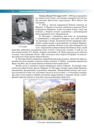 22 Стилі та напрями мистецтва
Каміль Жакоб Піссарро (1830—1903 рр.) народився
на острові Сент-Томас, що поблизу Америки (на той час
він належав Датському королівству). Його батько був
торговець.
У 1841 р. батьки відправили Каміля вчитися до
Франції. У Парижі хлопчик опинився в пансіоні Пассі
(передмістя Парижа), який очолював Савар. Саме він
помітив у Каміля талант художника і рекомендував
йому розвивати свою обдарованість.
К. Піссарро з дитинства мав жагу до малювання
і, опинившись у передмісті Парижа, весь свій вільний
час проводив у Луврі. Художник багато працював само­
стійно, робив етюди в мальовничих околицях Парижу,
писав перші картини. Більше за все його цікавили пей­
зажі. Справжнім кумиром митця був Каміль Коро, який
дозволив дебютанту назвиватися його учнем у каталогах салонів. У цей же час
він зазнав впливу й Г. Курбе, пізніше запозичив у К. Моне принцип розкладання
кольору. Сам художник писав: «Що стосується моєї творчої біографії, то вона не­
від’ємна від історії групи імпресіоністів».
К. Піссарро багато працював, випробовуючи різні техніки, змінюючи один де­
шевий готель на інший у пошуках нових сюжетів. У 1884 р. художник переїхав до
Еран-сюр-Епт, що до кінця життя залишався його притулком.
Велику роль у творчості митця відігравали міські пейзажі. Художник звер­
тається до видів Руана, Дьєпп, Парижа. К. Піссарро створив серію видів Парижа,
наповнених прекрасними художніми емоціями. Незвичайний ракурс цих поло­
тен пояснюється тим, що художник писав їх не на вулиці, а з готельних номерів.
Ця серія стала одним із вищих досягнень імпресіонізму у передачі світла і атмос­
ферних ефектів і багато в чому його загальновідомим символом.
К. Піссарро
К. Піссарро. «Бульвар Монмартр:
 