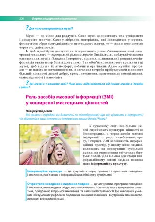 220 Форми поширення мистецтва
? Для чого створюються музеї?
М у зе ї — це м ісц е д л я р о зд у м ів . С ам е м у з е ї д о п о м а га ю ть н ам у с в ід о м и ти
і зр о з у м іт и м и н у л е . С ам е у з іб р а н и х м а т е р іа л а х , я к і з н а х о д я т ь с я у м у з е я х ,
ф о р м у є ть с я образ с ь о го д н іш н ь о го м и с те ц ь к о го ж и т т я , те — я к и м воно п о стан е
через с то , д в іс т і р о к ів .
І , щ об м у з е ї б ул и д о с т у п н і т а ін т е р а к т и в н і, у н ас з ’я в л я ю т ь с я н о в і е л е к ­
т р о н н і т е х н о л о г ії — вірт уальні ф іліали м узеїв. З н а й д іт ь ї х , п о б л у к а й те за л а м и
е л е к т р о н н и х м у з е їв . З а в д я к и Ін т е р н е т у , к о р и с н а , п із н а в а л ь н а і р о зв и в аю ч а і н ­
ф о р м а ц ія с т а л а теп ер б іл ь ш д о сту п н о ю . І ви обов’ я зк о в о за хо ч е те п р и їх а т и в ц і
м у з е ї, щ об в ід ч у т и ї х а тм о сф е р у , п о б а ч и ти о р и гін а л и . А д ж е м у з е й н і п р о гр а ­
м и — це н а в іт ь не п и т а н н я о с в іт и , а н а га л ь н а по тр еб а п р о б у д ж у в а ти в я к о м о га
б іл ь ш ій к іл ь к о с т і лю д е й добро, к р а с у , н а т х н е н н я , п р а гн е н н я до с а м о п із н а н н я ,
са м о с в ід о м о с ті і с а м о о св іти .
7
Які музеї є у вашому краї? Чим вони відрізняються від інших музеїв в Україні
і світі?
Роль засобів масової інформації (ЗМІ)
у поширенні мистецьких цінностей
Поміркуємо разом
Які канали і передачі ви дивитесь по телебаченню? Що вас цікавить в Інтернеті?
Чи збігаються ваші інтереси з інтересами ваших друзів? Чому?
У суч асн о м у с в іт і все б іл ьш е л ю ­
дей сп р и й м аю ть к у л ь т у р н і ц ін н о с ті не
безпосередньо, а через засоби м асової
ін ф о р м а ц ії — р ад іо , тел еб ач ен н я, пр е­
с у , Ін те р н е т. З М І запо вню ю ть ін ф о р м а ­
ц ій н и й п р о стір , у я к о м у ж и в е л ю д и н а ,
в п л и в а ю ть н а ф о р м ув а н н я су с п іл ь н о ї
д у м к и , н а стан о в л е н н я с в іт о гл я д у б а га ­
ть о х лю д ей . Д л я в іл ь н о ї о р ієн та ц ії в ін ­
ф о р м ац ій н о м у п о то ц і л ю д и н а п о ви н н а
м а ти ін ф о р м а ц ій н у к у л ь т у р у .
Інформаційна культура — це сукупність норм, правил і стереотипів поведінки
і мислення, пов'язаних з інформаційним обміном у суспільстві.
Стереотипи поведінки і мислення людини — це алгоритми, програми поведінки
і мислення, яким людина слідує, не замислюючись. Частина з них є вродженою, а час­
тина, придбаною в процесі виховання та самої життєдіяльності. Це комплекси умов­
них і безумовних рефлексів людини на чинники зовнішніх і внутрішніх змін навколо
людини і всередині її самої.
 