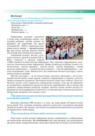 асовоїінформації (ЗМІ) у поширенні мистецьких цінностей 221
Міні-диспут
Чи вважаєте ви, що ЗМІ впливають на формування вашого світогляду? А на поведінку
і мислення ваших друзів, вашого оточення?
Свою д у м к у о б ґр ун ту й те і н а в е д іть п р и к л а д и :
« Я в в аж а ю , щ о ...» .
«Т о м у щ о ...» .
« Н а п р и к л а д ,...» .
« Т а к и м ч и н о м ,...» .
О ц ін ю в ан н я д ухо в н о ї д ія л ь н о с ті
з то ч к и зору е ко н о м іч н и х п о н я ть і по­
т у ж н и й р о зв и то к засобів м асової ін ­
ф о р м а ц ії, щ о х а р а к те р н і д л я д р уго ї
по ло вини X X — X X I с т ., п р и вели до ств о ­
р ен н я нового я в и щ а — м а со в о ї к у л ь т у ­
р и , при я к о м у д у х о в н і ц ін н о с ті м аю ть
ч іт к о в и зн а ч е н у м а те р іа л ь н у в а р тіс ть .
С п р а в ж н ій р о з к в іт м асо во ї к у л ь ­
т у р и п о ч а в ся у д р у г ій п о л о в и н і X X с т .
В о н а з ’я в и л а с я в к р а їн а х Є вр о п и
і С Ш А з а в д я к и засобам м асо во ї ін ф о р м а ц ії. П ід «м асовою ін ф о р м а ц іє ю » р о зу ­
м іє т ь с я з а га л ь н о д о с ту п н а ін ф о р м а ц ія . В и н и к ц іл и й р я д п о д іб н и х с т а л и х сл о ­
в о сп о л уч е н ь : « м а со в і в и д а н н я » , « м а со в і п іс н і» , « м а со в і в и д о в и щ а » , « м іс ц я
м асово го в ід п о ч и н к у » , «то в ар и м асово го в ж и т к у » , «м асове в и р о б н и ц тв о » , « м а ­
сове с п о ж и в а н н я » то щ о . В в а ж а є т ь с я , щ о завданням масової культ ури є за п о в ­
н е н н я д о з в іл л я л ю д и н и .
М асова культ ура — це не т іл ь к и тв о р и «м асово го м и с т е ц тв а » , але й св о є­
р ід н и й сп о сіб ж и т т я , п е в н і ід е а л и і ц ін н о с т і, ф о р м у в а н н я у гл я д а ч а , с л у х а ч а ,
ч и т а ч а с п о ж и в ч о ї с в ід о м о с ті. П о сту п о в о виникає новий тип лю дини. Т а к а осо­
б и с тіс ть д о си ть л е гк о п ід д а є т ь с я зо в н іш н ь о м у в п л и в у , то м у щ о їй п р и т а м а н ­
не н е к р и ти ч н е с п р и й н я т т я п р о д у к тів м асово го в и р о б н и ц тв а . Ц я к у л ь т у р а м ає
з д а т н іс т ь м а н іп у л ю в а т и п с и х ік о ю л ю д и н и . З р о с та є в п л и в засо б ів м асо во ї ін ­
ф о р м а ц ії н а с в іт о с п р и й н я т т я о с о б и с то с ті, ї ї у я в л е н н я про о то ч ую ч у р е а л ь н іс т ь ,
в и зн а ч е н н я лю д и н о ю свого м іс ц я у с в іт і.
7
Що обумовлює розвиток масовоїкультури? Визначте її позитивні й негативні
риси. Наведіть приклади.
В а ж л и в е зн а ч е н н я З М І п о л я га є і в т о м у , щ о вони з д а т н і об’ єд н а ти в е л и к і
м аси л ю д е й . Т а к , о ста н н ю о л ім п іа д у д и в и л о сь по над тр и з по ло вино ю м іл ь я р д и
лю дей н а п л а н е т і. Ц е о зн а ч а є, щ о б іл ь ш е п о ло в и н и н а се л е н н я З е м л і д о л уч и л о сь
до гр а н д іо зн о го с в я т а сп о р ту.
7
Що, на вашу думку, об'єднало людей, які дивилися олімпіаду?
С ам е через засоби м асово ї ін ф о р м а ц ії м о ж н а о зн а й о м и ти ся з н а й в ід о м іш и -
м и ц ін н о с тя м и м и с те ц тв а . Н а те л е б а ч е н н і іс н у є р я д п р о гр а м , я к і р о зп о в ід аю ть
про р із н і в и ди і ж а н р и м и с те ц тв а , п р о в о д ять в ір т у а л ь н і е к с к у р с ії за л ам и п р о в ід ­
 