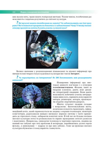 222 Форми поширення мистецтва
н и х м у зе їв с в іт у , тр а н с л ю ю ть т е а тр а л ь н і в и с та в и . Т а к и м ч и н о м , тел е б ач е н н я дає
м о ж л и в іс ть гл я д а ч а м д о л у ч и ти с ь до с в іто в о ї к у л ь т у р и .
7
Які музичні канали телебачення ви знаєте? Чи задовольняють вас їхні прог­
рами? Які пізнавальні програми ви дивитесь із задоволенням? Чому? У якому телеві­
зійному проекті ви хотіли б узяти участь і у якості кого?
В е л и к е зн ач е н н я у р о зп о всю дж ен н і п ізн а в а л ь н о ї т а ц ік а в о ї ін ф о р м а ц ії про
м и тц ів т а їх н і тво ри в га л у з і х у д о ж н ь о ї к у л ь т у р и м ає т а к о ж Ін те р н е т.
7
Чи користуєтесь ви Інтернетом? Як ЗМІ допомагають вам розширювати
світогляд?
П о ш и р е н н я ін ф о р м а ц ії про м и с­
т е ц ь к і ц ін н о с ті п о в ’язан е і з суч асн и м
те л е к ін о м и сте ц тв о м . Ф іл ь м и , з н я т і за
тво р ам и к л а с и к ів , д аю ть нове д и х а н ­
н я л іт е р а ту р н ій с п а д щ и н і. В о н и д аю ть
м о ж л и в іс ть по б ач и ти суч а сн у ін те р п р е ­
та ц ію м и н ул о го , сп р и я ю ть п о п у л я р н о сті
ав то р ів , р е ж и се р ів , а к то р ів , про п о н ую ­
чи зга д а ти і п е р е ч и тати дж ер ело.
Ж и т т я су ч а сн о ї л ю д и н и ск л а д н е
і н а п р у ж е н е . Б а га то м іл ь й о н н і м іс т а ,
в е л и ч е зн а к іл ь к іс т ь тр а н с п о р ту , ін ф о р ­
м а ц ій н и й п о т ік , я к и й с п р я м о в у є ть с я н а л ю д и н у з е к р а н ів т е л е в ізо р ів , м о н іто р ів
к о м п ’ ю те р ів , р а д іо к а н а л ів ш в и д к о в и с н а ж у є нерво ву с и сте м у і ч асто п р и зв о ­
д и ть до стресового с т а н у , заби р аю чи п с и х іч н і с и л и . В то й час я к б іл ь ш а ч а с ти н а
м асово ї к у л ь т у р и л е г к а т а р о зв а ж а л ь н а т а сп р и я є проведенню л е гк о го д о з в іл л я
і в ід п о ч и н к у . Н а п р и к л а д , у м и к а ю ч и тел е в ізо р із чер го ви м се р іа л о м , л ю д и н а н а
п е в н и й час за б ув ає про сво ї проблем и й н е га р а зд и , п ер ей м аю чи сь долею геро їв
ф іл ь м у , а в и м к н у в ш и — в ід р а з у ж про н и х за б ув ає. Сам е ц я ф у н к ц ія м асово ї
к у л ь т у р и о бум о влю є ї ї п о п у л я р н іс ть і ж и в у ч іс т ь .
 
