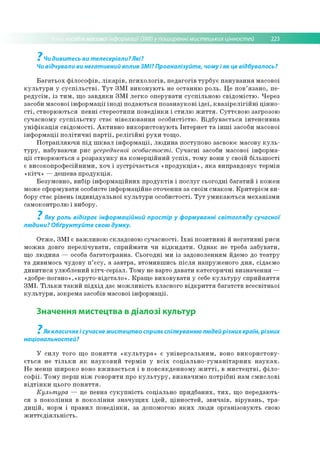 собів масовоїінформації (ЗМІ) у поширенні мистецьких цінностей 223
7
Чи дивитесь ви телесеріали? Які?
Чи відчували ви негативний вплив ЗМІ? Проаналізуйте, чому і як це відбувалось?
Б а га т ь о х ф іл о со ф ів , л ік а р ів , п с и х о л о гів , п е д а го гів ту р б у є п а н у в а н н я м асово ї
к у л ь т у р и у с у с п іл ь с т в і. Т у т З М І в и к о н у ю ть не о ста н н ю р о ль. Ц е п о в ’я з а н о , п е ­
р е д у с ім , із т и м , щ о з а в д я к и З М І л е гк о о п е р ув ати с у с п іл ь н о ю св ід о м іс тю . Ч ер ез
засоби м асово ї ін ф о р м а ц ії ін о д і п о д аю ться п о за н а у к о в і ід е ї, к в а з ір е л іг ій н і ц ін н о ­
с т і, ств о р ю ю ть ся п е в н і стер е о ти п и п о в е д ін к и і с ти л ю ж и т т я . С у ттєв о ю загрозою
суч а сн о м у с у с п іл ь с т в у ста є н ів е л ю в а н н я о со б и стістю . В ід б у в а є т ь с я ін те н с и в н а
у н іф ік а ц ія с в ід о м о сті. А к т и в н о в и к о р и сто в у ю ть Ін те р н е т т а ін ш і засоби м асово ї
ін ф о р м а ц ії п о л іт и ч н і п а р т ії, р е л іг ій н і р у х и то щ о .
П о тр а п л я ю ч и п ід ш к в а л ін ф о р м а ц ії, л ю д и н а поступо во засвою є м асову к у л ь ­
т у р у , н абуваю чи рис усередненої особистості. С у ч а с н і засоби м асової ін ф о р м а­
ц ії ство р ю ю ться з р о зр а х у н к у н а к о м е р ц ій н и й у с п іх , то м у вони у своїй б іл ь ш о сті
є в и со ко п р о ф есій н и м и , хо ч і зу с тр іч а є ть с я « п р о д у к ц ія » , я к а ви пр авдо вує те р м ін
« к іт ч » — д еш ева п р о д у к ц ія .
Б е зум о в н о , вибір ін ф о р м а ц ій н и х п р о д у к тів і п о с л у г сьо го д н і б а га ти й і к о ж ен
м ож е сф о р м ув ати особисте ін ф о р м ац ій н е о то ч ен ня за своїм см а ко м . К р и те р іє м в и ­
бору стає р івен ь ін д и в ід у а л ь н о ї к у л ь т у р и о со б и сто сті. Т у т у м и к а ю ть с я м е ха н ізм и
сам око нтр олю і вибору.
7
Яку роль відіграє інформаційний простір у формуванні світогляду сучасної
людини? Обґрунтуйте свою думку.
О тж е , З М І є в аж ли в о ю складово ю с у ч а с н о сті. Їх н і п о зи ти в н і й н е га ти в н і р иси
м о ж н а довго п е р е л іч у в а ти , сп р и й м а ти чи в ід к и д а т и . О д н а к не треб а за б у в а ти ,
щ о л ю д и н а — особа б ага то гр а н н а. С ь о го д н і м и із задо во лен ням йдемо до те а тр у
т а д ивим ось ч уд о в у п ’ є с у , а за в тр а , в то м и в ш и сь п іс л я н ап р уж е н о го д н я , сідаєм о
д и в и ти с я ул ю б л ен и й к ітч -с е р іа л . Т о м у не варто д ав ати к а те го р и ч н і в и зн а ч е н н я —
«д о б р е -п о ган о »,«к р уто -в ід стал о ». К р а щ е в и хо в у в а ти у себе к у л ь т у р у с п р и й н я ття
З М І. Т іл ь к и т а к и й п ід х ід д ає м о ж л и в іс ть власн ого в ід к р и т т я б а га тств в се св ітн ьо ї
к у л ь т у р и , зо кр ем а засобів м асової ін ф о р м а ц ії.
Значення мистецтва в діалозі культур
7
Як класичне і сучасне мистецтво сприяє спілкуванню людей різних країн, різних
національностей?
У с и л у то го щ о п о н я т т я « к у л ь т у р а » є у н ів е р с а л ь н и м , воно в и к о р и с т о в у ­
є т ь с я не т іл ь к и я к н а у к о в и й т е р м ін у в с іх с о ц іа л ь н о -гу м а н іт а р н и х н а у к а х .
Н е м е н ш ш и р о ко воно в ж и в а є т ь с я і в п о в ся к д е н н о м у ж и т т і, в м и с т е ц т в і, ф іл о ­
с о ф ії. Т о м у п е р ш н іж го в о р и ти про к у л ь т у р у , в и зн а ч и м о п о тр іб н і н ам см и сл о в і
в ід т ін к и цього п о н я т т я .
Культ ура — це певна с у к у п н іс т ь со ц іальн о п р и д б а н и х, т и х , щ о п ер едаю ть­
ся з п о к о л ін н я в п о к о л ін н я зн а ч у щ и х ід е й , ц ін н о сте й , зв и ч а їв , в ір у в а н ь , тр а ­
д и ц ій , норм і п р ав и л п о в е д ін к и , за допом огою я к и х лю ди о р ган ізо вую ть свою
ж и т т є д ія л ь н іс т ь .
 
