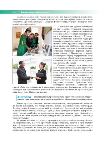 224 Форми поширення мистецтва
Понят т я «культ ура» т а к о ж в ж и в а є ть с я і д л я х а р а к те р и с ти к и п е в н и х іс т о ­
р и ч н и х е п о х, к о н к р е тн и х то в а р и ств , н а ц ій , а т а к о ж сп е ц и ф іч н и х сфер д ія л ь н о с ті
або ж и т т я . Суб’єкт культ ури — л ю д и н а . В о н а тв о р и ть , зб ер ігає і п о ш ирю є ств о ­
р ен і к у л ь т у р н і ц ін н о с ті.
Мист ецт во м и будемо р о згл я д а ти
я к о дн у з форм с у с п іл ь н о ї св ід о м о сті,
сп е ц и ф іч н и й р ід п р акти ч н о -д ухо вн о го
о сво єнн я с в іт у , особливий спосіб в и зн а н ­
н я і відо б р аж ен н я д ій с н о с ті. У ц ьом у
п л а н і до м и сте ц тв а в ід н о ся ть гр у п у р із ­
н о ви дів л ю д сь к о ї д ія л ь н о с ті — ж и в о п и с,
м у з и к у , те а тр , ху д о ж н ю л іт е р а ту р у (я к у
ін о д і в и д іл я ю ть особливо), щ о об’є д н у ­
ю ть ся то м у , щ о вони є сп е ц и ф іч н и м и
худо ж н ьо -о б р азн и м и ф орм ам и в ід тв о ­
р е н н я д ій с н о с ті. М и стец тв о — процес
або п ід сум о к в и р азу в н у тр іш н ь о го с в іт у
в ху д о ж н ь о м у образі, творче п о єд н ан н я
еле м е н тів у т а к и й спо сіб, я к и й відо бра­
ж а є п о ч у ття або е м о ц ії.
С у ч а сн а к у л ь т у р а , я к а з н а х о д и ть ­
ся в с т а н і п о ш у к у з а га л ь н и х ц ін н о с те й ,
н о си ть п о д в ій н и й х а р а к те р . З одного
б о ку іс н у є у я в л е н н я про б езліч р ів н о ­
п р а в н и х к у л ь т у р , ї х у н ік а л ь н о с т і т а
н е п о в то р н о сті, з ін ш о го , — к у л ь т у р н у
є д н іс т ь ін те р е с ів , без я к о ї н ем о ж л и в е
іс н у в а н н я л ю д с тв а . З р о с та н н я м іж -
к у л ь т у р н о ї в з а є м о д ії, а к т и в н и й в за ­
єм н и й о бм ін м а те р іа л ь н и м и і д у хо в н и м и ц ін н о с т я м и , ф о р м ув а н н я гл о б а л ьн о ї
к у л ь т у р и при о дн оч асно м у п о си л е н н і з н а ч у щ о с ті н а ц іо н а л ь н и х к у л ь т у р п ід в о ­
д и ть лю д ств о до діалогу культ ур.
Діалог культур — взаємодія, вплив, проникнення або відштовхування різних історич­
них або сучасних культур, як форми їх конфесійного або політичного співіснування.
Д іа л о г к у л ь т у р — о сно ва і в а ж л и в а п е р е д ум о в а д л я ф о р м у в а н н я і з м іц н е н ­
н я т а к и х ц ін н о с т е й , я к т о л е р а н т н іс т ь , п о в а га , в за єм о д о п о м о га , м и л о се р д я .
Д л я іс н у в а н н я і р о з в и т к у б у д ь -я к ій к у л ь т у р і, я к і б у д ь -я к ій л ю д и н і, н е о б х ід ­
н і с п іл к у в а н н я , д іа л о г , в з а є м о д ія . Ід е я д іа л о гу к у л ь т у р пер едб ач ає в ід к р и т іс т ь
к у л ь т у р о дн а о д н ій . А л е це м о ж л и в о п р и в и к о н а н н і д е я к и х у м о в : р ів н о с т і в с іх
к у л ь т у р , в и з н а н н я п р а в а к о ж н о ї к у л ь т у р и н а в ід м ін н о с т і в ід ін ш и х , п о в а ги до
ч у ж о ї к у л ь т у р и .
Я к форма розмови — д іа л о г — п р и п у с к а є я к у с ь с п іл ь н іс т ь п р о сто р у і ч а с у ,
с п ів п е р е ж и в а н н я , з м етою з р о з у м іт и с п ів р о зм о в н и к а , з н а й т и з н и м с п іл ь н у
м о в у. Я к щ о д іа л о г не с к л а д а є т ь с я , то це го в о р и ть про « д іа л о г г л у х и х » , тоб то
про його в ід с у т н іс т ь . Г о л о в н е , щ о в ід р із н я є д іа л о г іч н іс т ь в ід м о н о л о гіч н о с ті, —
п р а гн е н н я до п о р о зу м ін н я в за єм и н р із н и х п о гл я д ів , ід е й , я в и щ , с о ц іа л ь н и х
 