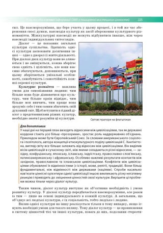 асовоїінформації (ЗМІ) у поширенні мистецьких цінностей 225
І
с и л . Ц е в з а є м о р о з у м ін н я , щ о бере у ч а с т ь у ц ь о м у п р о ц е сі, і в то й ж е час збе­
р е ж е н н я св о єї д у м к и , в за єм о д ія к у л ь т у р я к за сіб зб е р е ж е н н я к у л ь т у р н о го р із ­
н о м а н іт т я . М іж к у л ь т у р н і в за єм о д ії не
в за є м о д ії ін д и в ід у а л ь н и х с в іт о г л я д ів .
Д іа л о г — це п о к а зн и к за га л ь н о ї
к у л ь т у р и с у с п іл ь с тв а . З д а т н іс т ь о д н і­
є ї к у л ь т у р и засво ю вати д о ся гн е н н я ін ­
ш о ї — одне з д ж ер ел ї ї ж и т т є д ія л ь н о с т і.
П р и д іа л о зі д во х к у л ь т у р вони не зл и в а ­
ю ться і не з м іш у ю т ь с я , к о ж н а зб ер ігає
свою єд н ість і ц іл іс н іс т ь , але вони в за ­
ємно зб а га ч у ю ть с я , д о п о в н ю ю ться, при
ц ьом у зб е р ігаю ться у н ік а л ь н і особли­
в о сті, са м о б утн ість і с а м о с тій н іс ть к о ж ­
но ї окрем ої к у л ь т у р и .
К у л ь т у р н е р о з м а їтт я — в а ж л и в а
ум о ва д л я сам о п ізн а н н я л ю д и н и : чим
б іл ьш е вона буде д із н а в а ти с я про к у л ь ­
т у р у , ч и м б іл ьш е к р а їн в ід в ід а є , чим
б іл ьш е мов в и в ч и ть , ти м кр ащ е вона
зр о зум іє себе і ти м сам и м зб а га ти ть св ій
д ухо в н и й с в іт . Щ о б в с ту п и ти в гід н и й д і­
ал о г з п р е д ста в н и ка м и р із н и х к у л ь т у р ,
нео бхідно зн а ти і р о зу м іти ц і к у л ь т у р и .
м о ж у т ь в ід б у в а т и с я ін а к ш е , н іж через
Світові прапори на флагштоках
Для допитливих
У наші дні на перший план виходять відносини між цивілізаціям и, так як держ авні
кордони стаю ть усе більш «прозорими», зростає роль наддерж авних об'єднань.
Прикладом може бути Є вропейський Союз. За словами ам ериканського соціоло­
га і політолога, автора концепції етнокультурного поділу цивілізацій С. Хантінгто-
на, вигляд світу все більш е залеж ить від відносин між цивілізаціям и. Він виділив
вісім цивілізацій в сучасном у світі, між якими складаю ться різні відносини, — за­
хідну, конфуціанську, японську, іслам ську, індуїстську, православно-слов'янську,
латиноам ериканську і аф риканську. О собливо важливі результати контактів між
західною , православною та іслам ською цивілізаціям и. Конф лікти між цивіліза­
ціями обумовлені їх відм інностям и (з істо рії, мови, релігії, традицій). Вони більш
ф ундам ентальні, ніж відм інності між держ авам и (націям и). Спроби насильно
нав'язати ціннісні орієнтири о дн ієї цивілізації іншою викликаю ть різку негативну
реакцію і приводять до зм іцнення цінностей св о єї культури. Виріш ити ці пробле­
ми можна тільки через д іало г культур.
Т а к и м ч и н о м , д іа л о г к у л ь т у р в и с ту п а є я к об’ є к т и в н а н е о б хід н ість і ум о ва
р о зв и тк у к у л ь т у р . У д іа л о зі к у л ь т у р пер едб ач ається в за єм о р о зум ін н я, але разом
із ти м — л и ш е н а основі ін д и в ід у а л ь н о го в к о ж н ій к у л ь т у р і. А за га л ь н и м , що
об’ єд н ує в сі л ю д с ь к і к у л ь т у р и , є їх с о ц іа л ь н іс ть , тобто л ю д ське і л ю д ян е.
В п л и в о д н іє ї к у л ь т у р и н а ін ш у р е а л із у є ть с я т іл ь к и в то м у в и п а д к у , я к щ о іс ­
н у ю ть н е о б хід н і ум о ви д л я та к о го в п л и в у . Т о м у д іа л о г к у л ь т у р — це п р о н и к н е н н я
в си сте м у ц ін н о сте й т іє ї чи ін ш о ї к у л ь т у р и , п о в ага до н и х , п о д о лан н я стер ео ти ­
 
