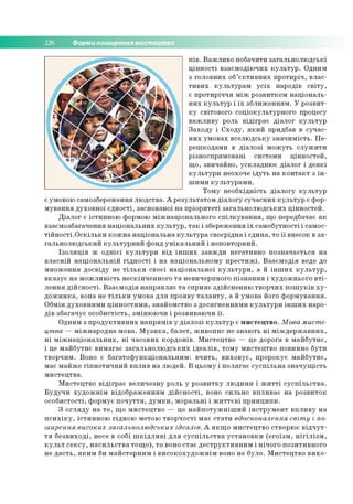 226 Форми поширення мистецтва
п ів . В а ж л и в о по б ачити за га л ь н о л ю д сь к і
ц ін н о с ті в за єм о д ію ч и х к у л ь т у р . О дним
з го л о в н и х об’є к т и в н и х п р о ти р іч , в л а с ­
т и в и х к у л ь т у р а м у с іх народів с в іт у ,
є п р о ти р іч ч я м іж р о зв и тко м н а ц іо н а л ь ­
н и х к у л ь т у р і їх зб л и ж е н н я м . У р о зв и т­
к у світо во го со ц іо к ул ь тур н о го процесу
в а ж л и в у роль в ід ігр а є д іа л о г к у л ь т у р
З а х о д у і С х о д у , я к и й придбав в с у ч а с­
н и х ум о в а х в се л ю д сь ку зн а ч и м ість . П е ­
р е ш ко д ам и в д іа л о зі м о ж у ть с л у ж и т и
р ізн о сп р ям о в ан і си сте м и ц ін н о сте й ,
щ о , зв и ч а й н о , у ск л а д н ю є д іа л о г і д е я к і
к у л ь т у р и неохоче ід у т ь на к о н та к т з ін ­
ш и м и к у л ь т у р а м и .
Т о м у н е о б хід н ість д іа л о гу к у л ь т у р
є ум овою сам озбереж ення л ю д ств а . А р е зул ьтато м д іа л о гу су ч а с н и х к у л ь т у р є ф о р­
м у в а н н я д ухо в н о ї є д н о сті, засно вано ї на п р іо р и те ті за га л ь н о л ю д сь к и х ц ін н о сте й .
Д іа л о г є істи н н о ю формою м іж н а ц іо н а л ь н о го с п іл к у в а н н я , щ о передбачає я к
взаєм о зб агач ен н я н а ц іо н а л ь н и х к у л ь т у р , т а к і зб ер еж ен ня їх сам о б утн о сті і самос-
т ій н о с т і.О с к іл ь к и к о ж н а н а ц іо н а л ь н а к у л ь т у р а сво єр ід н а і єд и н а , то ї ї внесок в з а ­
га л ь н о л ю д сь к и й к у л ь т у р н и й ф онд у н ік а л ь н и й і неп о вто р н и й .
Із о л я ц ія ж о д н іє ї к у л ь т у р и в ід ін ш и х за в ж д и н е га ти в н о п о зн а ч а є ть ся н а
в л а с н ій н а ц іо н а л ь н ій г ід н о с т і і н а н а ц іо н а л ь н о м у п р е с т и ж і. В з а є м о д ія веде до
м н о ж е н н я д о св ід у не т іл ь к и св о єї н а ц іо н а л ь н о ї к у л ь т у р и , а й ін ш и х к у л ь т у р ,
в к а з у є н а м о ж л и в іс ть н е скін ч е н н о го т а н евичер пн ого п із н а н н я і ху д о ж н ь о го в т і­
л е н н я д ій с н о с т і. В з а є м о д ія н а п р а в л я є т а сп р и я є зд ій сн е н н ю тв о р ч и х п о ш у к ів х у ­
д о ж н и к а , вона не т іл ь к и ум о ва д л я п р о я в у т а л а н т у , а й ум о ва його ф о р м ув а н н я .
О бм ін д у хо в н и м и ц ін н о с т я м и , зн ай о м ство з д о ся гн е н н я м и к у л ь т у р и ін ш и х н ар о ­
д ів зб а га ч у є о со б и с тіс ть , зм ін ю ю ч и і ро зви ваю ч и ї ї .
О дни м з п р о д у к ти в н и х н а п р я м ів у д іа л о з і к у л ь т у р є м и с те ц тв о . Мова мисте­
цтва — м іж н а р о д н а м о ва. М у з и к а , б а л е т, ж и в о п и с не зн а ю ть н і м іж д е р ж а в н и х ,
н і м іж н а ц іо н а л ь н и х , н і ч а со в и х к о р д о н ів . М и сте ц тв о — це доро га в м а й б у тн є ,
і це м а й б у тн є в и м а га є з а га л ь н о л ю д с ь к и х ід е а л ів , то м у м и сте ц тв о по винн о б ути
тв о р ч и м . Вон о є б а га то ф у н к ц іо н а л ь н и м : в ч и т ь , в и х о в у є , п р о р о кує м а й б у тн є ,
м ає м а й ж е гіп н о т и ч н и й в п л и в н а л ю д е й . В ц ьо м у і п о л я га є с у с п іл ь н а з н а ч у щ іс т ь
м и сте ц тв а .
М и сте ц тв о в ід ігр а є в е л и ч е зн у роль у р о з в и тк у л ю д и н и і ж и т т і с у с п іл ь с т в а .
Б у д у ч и х у д о ж н ім в ід о б р а ж е н н ям д ій с н о с т і, воно си льн о в п л и в а є н а р о зв и то к
о со б и сто сті, ф о р м ує п о ч у т т я , д у м к и , м о р а л ьн і і ж и т т є в і п р и н ц и п и .
З о гл я д у н а т е , щ о м и сте ц тв о — це н а й п о т у ж н іш и й ін с т р у м е н т в п л и в у н а
п с и х ік у , іс ти н н о ю гід н о ю м етою тв о р ч о с ті м а є с т а т и вдосконалення світу і по­
ширення високих загальнолюдських ідеалів. А я к щ о м и сте ц тв о ство р ю є в ід ч у т ­
т я б е з в и х о д і, несе в со бі ш к ід л и в і д л я с у с п іл ь с т в а у с т а н о в к и (е го їз м , н іг іл із м ,
к у л ь т с е к с у , н а с и л ь с т в а то щ о ), то воно с та є д е с т р у к ти в н и м і н іч о го п о зи ти в н о го
не д а с т ь , я к и м би м а й сте р н и м і в и с о к о х у д о ж н ім воно не б ул о . М и сте ц тв о в и х о ­
 