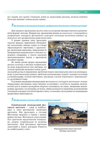 собів масовоїінформації (ЗМІ) у поширенні мистецьких цінностей 227
в у є л ю д е й , я к і з д а т н і і б а ж а ю ть ж и т и за л ю д с ь к и м и ід е а л а м , м о ж у т ь в ч и т и с я
б у ти щ а с л и в и м и і в ч и ти ц ь о м у ін ш и х .
7Які напрями в мистецтві можуть продуктивно допомогти в діалозі культур?
Д л я кр ащ о го проведення д іа л о гу м іж к у л ь ту р а м и в и ко р и сто в у ю ть ся р ізн о м а­
н іт н і ф орм и і м ето д и . Н а п р и к л а д , проведення р із н и х регіональних і міжнародних
конференцій, конкурсів, фестивалів, пересувні експозиції всесвітньо відомих ху­
дожників, я к і о р ган ізо в ую ть р із н і м у зе ї с в іт у .
У р із н и х к р а їн а х с в іт у п р о хо д ять
наукові форуми, п р и св я ч е н і обговорен­
ню а к т у а л ь н и х п и та н ь те о р ії т а іс то р ії
образотворчого м и сте ц тв а і а р х іт е к т у ­
р и ; проблем ам в и в ч е н н я , зб ереж ен ня т а
ін те р п р е та ц ії н а ц іо н а л ь н о ї і св іто в о ї х у ­
д о ж н ь о ї с п а д щ и н и , а т а к о ж в за єм о д ії
м и сте ц тв о зн ав ч о ї н а у к и з п р а к ти к о ю
м узе й н о ї сп р ави .
Н е м ен ш ц ік а в а ф о рм а проведення
д іа л о гу к у л ь т у р у в и гл я д і конференцій,
н а я к и х п о р у ш у ю ть с я т а к і п и т а н н я , я к
с у ч а с н і проблем и м у зи ч н о ї о св іти і р е гі­
о н альн и й д о свід їх в и р іш е н н я ; проблем и тво р ч о -в и к о н ав ськ и х ш к іл н а м іж н а р о д ­
но м у т а р е гіо н ал ьн о м у р ів н я х ; проблем а в заєм о вп ли в у с х ід н о ї і за х ід н о ї к у л ь т у р и
в к ін е м а то гр а ф і; суч асн е м и сте ц тв о ; в за єм о д ія з полем со ц іа л ь н о го , н а ц іо н ал ь н о ­
го , р е л ігій н о го то щ о .
Го л о в н и м за в д ан н я м м іж н а р о д н и х фестивалів і конкурсів мистецтв є п о ш у к
обдарованих в и ко н а в ц ів серед тв о р ч и х к о л е к ти в ів і с о л іс тів т а н а д а н н я м о ж л и ­
востей д л я їх повного р о зк р и ття творчого п о те н ц іа л у н а с ц е н і, зм іц н е н н я м іж н а ­
р о д н и х д р у ж н іх і к у л ь т у р н и х з в ’я з к ів , обм ін досвідо м т а тво р ч и м и д о ся гн е н н ям и
у ч а с н и к ів із р із н и х к у т о ч к ів Є вропи і с в іт у , їх взаєм не с п іл к у в а н н я т а п ід в и щ е н н я
пр о ф есій н о ї м а й сте р н о сті.
7
Які фестивалі з різних видів мистецтв ви знаєте?
Е д и н б у р з ь к и й м іж н а р о д н и й ф е с ­
т и в а л ь м и с т е ц т в — о ди н із н а й б іл ь ­
ш и х в с в іт і ф е с т и в а л ів с ц е н іч н и х
м и с т е ц тв . В ін п р о х о д и ть в с т о л и ц і
Ш о т л а н д ії щ о р іч н о в с е р п н і і тр и в а є
м а й ж е м іс я ц ь . Ф е с т и в а л ь у н ік а л ь н и й .
Т у т о дн о ч асн о п р е д с та в л е н і т е а т р а л ь ­
н е , о п ер н е, т а н ц ю в а л ь н е т а м у зи ч н е
м и с те ц тв о . Ц е й ф е с ти в а л ь м и с те ц тв
за н е се н и й в к н и г у р е к о р д ів Г ін н е с с а
я к н а й б іл ь ш и й у с в іт і. Міжнародний фестиваль мистецтв.
Единбург. Шотландія
 