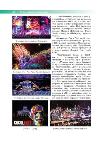 228 Форми поширення мистецтва
Фестиваль «Tomorrowland». Бум. Бельгія
Фестиваль «Рок у Ріо». Ріо-де-Жанейро. Бразилія
Фестиваль «Слов'янський базар у Вітебську»
« T o m o rro w la n d » по чався в 2 0 05 р.
в м іс т і Б у м , в 16 к іл о м е тр а х н а п ів ден ь
в ід А н тв е р п е н а (Б е л ь г ія ) і з того ч асу
став одним з н а й п о п у л я р н іш и х м у зи ч ­
н и х ф е сти в а л ів у с в іт і. Ц ей ф е сти в ал ь
о трим ав М іж н а р о д н у П р е м ію Т а н ц ю ­
в ал ь н о ї М у з и к и (In te rn a tio n a l D ance
M u sic A w a rd ) за « Н а й к р а щ у м у зи ч н у
п о д ію ».
Ф е с ти в а л ь « Р о к у Р іо » , я к и й уп е р ­
ш е в ід б ув ся в Р іо -д е -Ж ан е й р о , Б р а з и л ії,
в 19 85 р ., став одним із н а й б іл ь ш и х м у ­
зи ч н и х ф е сти в а л ів у с в іт і. К р ім Б р а з и ­
л ії, цей ф е сти в ал ь т а к о ж п р о во ди ться
в ін ш и х к р а їн а х (Іс п а н ії, П о р т у га л ії,
С Ш А ).
« С л о в ’я н с ь к и й б азар у В іт е б ­
с ь к у » — м іж н а р о д н и й ф е сти в ал ь
м и сте ц тв у Б іл о р у с ії. Ц іл і фестива­
лю — об’ єд н ати тв о р ч і си л и б л и зь к и х
за к у л ь ту р о ю к р а їн і ство р ен н я м и р н о ­
го сп ів то в а р и ств а . Девіз фестивалю:
«Ч ерез м и стец тв о — до м и р у і взаєм о ­
р о зу м ін н я » . З а чверть с т о л іт т я в ін став
сп р а в ж н ім к у л ь т у р н и м брендом , що
об’єд н ує а р ти с тів р із н и х к р а їн (у 2 0 1 6 р.
брали уч а сть к о н к у р с а н ти з 42 к р а їн с в і­
т у ). Ф е с ти в а л ь б а га то п р о ф іл ь н и й , але
щ о річно н а ф е сти в а л і з ’я в л я ю т ь с я нові
п р о е кти і пр о гр ам и : « Ф е сти в а л ь без
к о р д о н ів » , ф ест вули ч н о го м и сте ц тв а
« Н а семи в іт р а х » , п р о е кти « Л я л ь к о в и й
к в а р та л » і «М істо м а й с тр ів » , к о н к у р с
б ар аб ан щ и ц ь, в ід к р и ти й к о н к у р с д у х о ­
вої м у з и к и , св ято народного м и сте ц тв а .
ГОГОЛЬFEST (2016 р.) Виступ Dakh Daughters на ГОГОЛЬFEST-2014
 