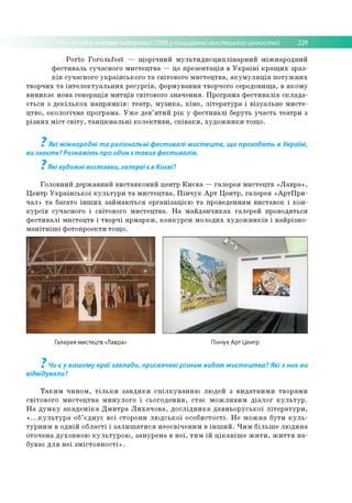 асовоїінформації (ЗМІ) у поширенні мистецьких цінностей 229
P o rto Г о го л ь fe st — щ о р іч н и й м у л ь ти д и с ц и п л ін а р н и й м іж н ар о д н и й
ф е сти в ал ь суч асно го м и сте ц тв а — це п р е зе н та ц ія в У к р а їн і к р а щ и х зр аз­
к ів суч асно го у к р а їн сь к о го т а світо вого м и сте ц тв а , а к у м у л я ц ія п о т у ж н и х
тв о р ч и х т а ін т е л е к т у а л ь н и х р е сур сів , ф о р м ув ан н я творчого середо вищ а, в я к о м у
в и н и к а є нова ге н е р а ц ія м и тц ів світо вого зн а ч е н н я . П р о гр ам а ф е сти в а л ів с к л а д а ­
є ть с я з д е к іл ь к о х н а п р я м к ів : те а тр , м у з и к а , к ін о , л іте р а ту р а і в ізу а л ь н е м и сте ­
ц тв о , е ко л о гіч н а п р о гр ам а. У ж е д ев ’я т и й р ік у ф е сти в а л і б еруть уч а сть те а тр и з
р із н и х м іс т с в іт у , та н ц ю в а л ь н і к о л е к ти в и , с п ів а к и , х у д о ж н и к и то щ о .
7
Які міжнародні та регіональні фестивалі мистецтв, що проходять в Україні,
ви знаєте? Розкажіть про один з таких фестивалів.
7
Які художні виставки, галереїє в Києві?
Го л о в н и й д ер ж ав н и й в и ста в к о в и й ц ентр К и є в а — га л е р ея м и сте ц тв «Л а в р а » ,
Ц ен тр У к р а їн с ь к о ї к у л ь т у р и т а м и сте ц тв а , П ін ч у к А р т Ц е н тр , гале р ея «А р тП р и -
чал» т а б агато ін ш и х за й м а ю ть ся о р га н іза ц ією т а проведенням в и ста в о к і к о н ­
к у р с ів суч асн о го і світо вого м и сте ц тв а . Н а м а й д а н ч и к а х галер ей п р о во дяться
ф е с ти в а л і м и сте ц тв і тв о р ч і я р м а р к и , к о н к у р с и м о ло д и х х у д о ж н и к ів і н а й р ізн о ­
м а н іт н іш і ф о то п р о екти то щ о .
Галерея мистецтв «Лавра» Пінчук Арт Центр
7
Чи є у вашому краї заклади, присвячені різним видам мистецтва? Які з них ви
відвідували?
Т а к и м ч и н о м , т іл ь к и з а в д я к и с п іл к у в а н н ю лю д е й з в и д а тн и м и тво р а м и
св іто в о го м и с те ц тв а м и н у л о го і сь о го д е н н я , с та є м о ж л и в и м д іа л о г к у л ь т у р .
Н а д у м к у а к а д е м ік а Д м и т р а Л и х а ч о в а , д о с л ід н и к а д а в н ь о р у с ь к о ї л іт е р а т у р и ,
« ...к у л ь т у р а об’ є д н у є в с і сто р о н и л ю д с ь к о ї о с о б и сто сті. Н е м о ж н а б у ти к у л ь ­
ту р н и м в о д н ій о б л а с ті і з а л и ш а т и с я н е о св іч е н и м в ін ш и й . Ч и м б іл ь ш е л ю д и н а
о то ч ен а д ухо в н о ю к у л ь т у р о ю , за н у р е н а в н е ї, ти м їй ц ік а в іш е ж и т и , ж и т т я н а ­
б ув ає д л я н е ї з м іс т о в н о с т і» .
 