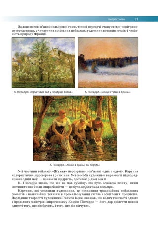 Імпресіонізм 23
За допомогою м’якої кольорової гами, тонкої передачі стану світло-повітряно­
го середовища, у численних сільських пейзажах художник розкрив поезію і чарів­
ність природи Франції.
К. Піссарро. «Фруктовий сад у Понтуазі. Весна» К. Піссарро. «Сонце і туман в Ераньї»
К. Піссарро. «Жінки в Ераньї, які перуть»
Усі частини пейзажу «Жнива» нерозривно пов’язані одна з одною. Картина
колористична, просторова і ритмічна. Усі способи художньої виразності підпоряд­
ковані одній меті —показати щедрість, достаток рідної землі.
К. Піссарро писав, що він не мав сумніву, що було основою шляху, яким
інстинктивно йшли імпресіоністи —це було зображення повітря.
Картини, які уславили художника, це поєднання традиційних пейзажних
сюжетів і незвичайної техніки в промальовуванні світла і освітлених предметів.
Дослідник творчості художника Раймон Коньї вважав, що велич творчості одного
з провідних майстрів імпресіонізму Каміля Піссарро — його дар досягати повної
єдності того, що він бачить, і того, що він відчуває.
 