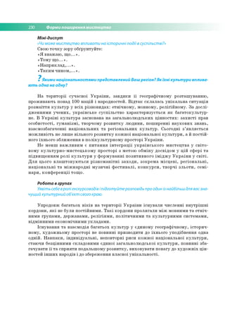 230 Форми поширення мистецтва
Міні-диспут
«Чи може мистецтво впливати на історичні події в суспільстві?»
Свою т о ч к у зору о б ґр ун ту й те :
« Я в в аж а ю , щ о ...» .
«Т о м у щ о ...» .
« Н а п р и к л а д ,...» .
« Т а к и м ч и н о м ,...» .
7
Якими національностями представлений Ваш регіон? Як їхні культури вплива­
ють одна на одну?
Н а те р и то р ії суч асн о ї У к р а їн и , за в д я к и ї ї ге о гр аф іч н о м у р о зта ш у в а н н ю ,
п р о ж и ваю ть понад 100 н а ц ій і нар о дно стей . В ід т а к с к л а л а сь у н ік а л ь н а с и т у а ц ія
р о зм а їття к у л ь т у р у в с іх р ізн о в и д а х: е тн іч н о м у , м о вно м у, р е л ігій н о м у . З а д о с л і­
д ж е н н я м и у ч е н и х , у к р а їн с ь к е су с п іл ь с тв о х а р а к те р и з у є ть с я я к б а га то к ул ь тур -
не. В У к р а їн і к у л ь т у р а засн о ван а н а за га л ь н о л ю д сь к и х ц ін н о с т я х : з а х и с т і прав
о со б и сто сті, гу м а н із м і, тво рчом у р о зв и тк у л ю д и н и , п о ш и р е н н і н а у к о в и х зн ан ь ,
взаєм о зб агач ен н і н а ц іо н а л ь н и х т а р е гіо н а л ь н и х к у л ь т у р . С ьо го д н і з ’я в л я є т ь с я
м о ж л и в іс ть не л и ш е в ільн о го р о зв и тк у к о ж н о ї н а ц іо н ал ь н о ї к у л ь т у р и , а й п о с т ій ­
ного їхн ь о го зб л и ж е н н я в п о л ік у л ь ту р н о м у пр о стор і У к р а їн и .
Н е м е н ш в а ж л и в и м є п и т а н н я ін т е г р а ц ії у к р а їн с ь к о г о м и с т е ц тв а у с в іт о ­
во м у к у л ь т у р н о -м и с т е ц ь к о м у п р о сто р і з м ето ю о б м ін у д о св ід о м у ц ій сф е р і т а
п ід в и щ е н н я м р о л і к у л ь т у р и у ф о р м у в а н н і п о зи ти в н о го ім ід ж у У к р а їн и у с в іт і.
Д л я ц ього в л а ш т о в у ю т ь с я р із н о м а н іт н і з а х о д и , зо к р е м а м іс ц е в і, р е гіо н а л ь н і,
н а ц іо н а л ь н і т а м іж н а р о д н і м у з и ч н і ф е с т и в а л і, к о н к у р с и , тв о р ч і з л ь о т и , с е м і­
н а р и , к о н ф е р е н ц ії то щ о .
Робота в групах
Уявіть себе вролі екскурсоводів іпідготуйтерозповідь про один із найбільш для вас зна­
чущий культурний об'єкт свого краю.
У п р о д о в ж б а га ть о х в ік ів н а те р и то р ії У к р а їн и іс н у в а л и ч и сл е н н і в н у тр іш н і
ко р д о н и , я к і не б ули п о с тій н и м и . Т а к і кордони п р о л я га л и м іж м о вним и т а е тн іч ­
н и м и гр у п а м и , д е р ж ав ам и , р е л ігія м и , п о л іти ч н и м и т а к у л ь ту р н и м и си сте м а м и ,
в ід м ін н и м и е ко н о м іч н и м и у к л а д а м и .
Іс н у в а н н я т а в за єм о д ія б а га ть о х к у л ь т у р у єди н о м у ге о гр а ф іч н о м у, іс то р и ч ­
н о м у, ху д о ж н ь о м у пр о стор і не п о в и н н і п р и зво д и ти до їхн ь о го уп о д іб н ен н я одна
о д н ій . Н а в п а к и , ін д и в ід у а л ь н і, н епо втор н і р иси к о ж н о ї н а ц іо н а л ь н о ї к у л ь т у р и ,
стаю ч и б езц ін н и м и скл ад о в и м и єд и н о ї за га л ь н о л ю д сь к о ї к у л ь т у р и , п о в и н н і зб а­
га ч у в а ти ї ї т а сп р и я ти п о д альш о м у р о з в и тк у , в и хо в ув а ти п о в агу до х у д о ж н іх ц ін ­
но стей ін ш и х народів і до зб ереж ен ня в л асн о ї у н ік а л ь н о с т і.
 