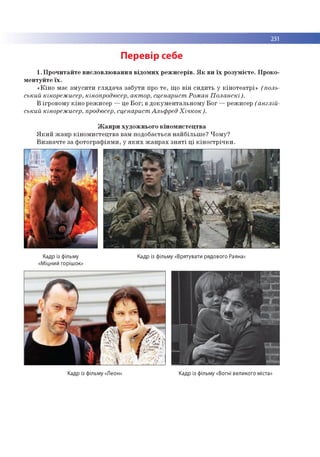 231
Перевір себе
1. П р о ч и та й те в и сл о в л ю в а н н я в ід о м и х р е ж и се р ів . Я к в и ї х р о зу м ієте . П р о ко ­
м е н ту й те їх .
« К ін о м ає зм у с и ти гл я д а ч а за б ути про т е , щ о в ін си д и ть у к ін о те а тр і» (поль­
ський кінорежисер, кінопродюсер, актор, сценарист Роман Поланскі).
В ігр о в о м у к ін о р еж исер — це Б о г; в д о к ум е н та л ь н о м у Б о г — р еж исер (англій­
ський кінорежисер, продюсер, сценарист Альфред Хічкок).
Ж а н р и ху д о ж н ьо го к ін о м и с те ц тв а
Я к и й ж а н р к ін о м и с те ц тв а вам п о до б ається н а й б іл ь ш е ? Ч о м у?
В и зн а ч те за ф о то гр а ф ія м и , у я к и х ж а н р а х з н я т і ц і к ін о с т р іч к и .
Кадр із фільму
«Міцний горішок»
Кадр із фільму «Врятувати рядового Раяна»
Кадр із фільму «Леон» Кадр із фільму «Вогні великого міста»
 