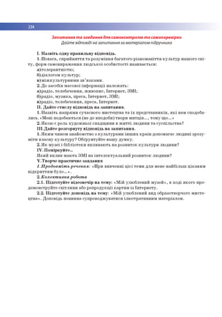 234
Запитання та завдання для самоконтролю та самоперевірки
Дайте відповіді на запитання за матеріалом підручника
І. Н а з в іт ь о дн у п р а в и л ь н у в ід п о в ід ь .
1. П о в а га , с п р и й н я т тя т а р о зу м ін н я б агато го р із н о м а н іття к у л ь т у р наш ого с в і­
т у , форм сам о в и р аж е н н я л ю д с ь к о ї о со б и сто сті н а зи в а єть ся :
а ) то л е р а н тн іс тю ;
б) д іало го м к у л ь т у р ;
в ) м іж к у л ь т у р н и м и з в ’я з к а м и .
2. До засобів м асової ін ф о р м а ц ії н а л е ж а ть :
а ) р ад іо , тел еб ач ен н я , ж и в о п и с , Ін те р н е т, З М І;
б) р ад іо , м у з и к а , п р еса, Ін те р н е т, З М І;
в ) р ад іо , тел еб ач ен н я , п р еса, Ін те р н е т.
I I . Д а й те с т и с л у в ід п о в ід ь н а з а п и т а н н я .
1. Н а з в іть н а п р я м и суч асн о го м и сте ц тв а т а ї х п р е д ста в н и к ів , я к і вам сподоба-
л и с ь .« М е н і по добаю ться (не до вподоби) тво ри м и т ц ів ..., то м у щ о ...»
2. Я к о ю є роль ху д о ж н ь о ї сп а д щ и н и в ж и т т і лю д и н и т а с у с п іл ь с тв а ?
I I I . Д а й те р о зго р н уту в ід п о в ід ь н а з а п и т а н н я .
1. Я к и м чином зн ай о м ство з к у л ь ту р а м и ін ш и х к р а їн до п о м агає л ю д и н і зр о зу­
м іт и в л а сн у к у л ь т у р у ? О б ґр ун ту й те в а ш у д у м к у .
2. Я к м у зе ї і б іб л іо те к и в п л и в а ю ть н а р о зв и то к к у л ь т у р и л ю д и н и ?
I V . П о м ір к у й те ...
Я к и й вп ли в м аю ть З М І н а ін т е л е к т у а л ь н и й р о зв и то к л ю д и н и ?
V . Тв о р ч е п р а к ти ч н е з а в д а н н я
1. Продовжіть речення: «П р и в и в ч е н н і ц іє ї тем и д л я мене н а й б іл ь ш ц ік а в и м
в ід к р и тт я м б у л о .» .
2. Колективна робота
2 .1 . П ід го т у й т е в ідео в еч ір н а те м у : « М ій ул ю б л ен и й м у зе й » , в х о д і я к о го про­
д ем о н стр уй те с в ітл и н и або р е п р о д у к ц ії к а р ти н із Ін те р н е ту .
2 .2 . П ід го т у й т е д о п о в ід ь н а те м у : « М ій ул ю б л ен и й вид образотворчого м и с те ­
ц тв а » . Д о по відь п о ви н н а суп р о в о д ж ув а ти ся іл ю стр а ти в н и м м а те р іал о м .
 