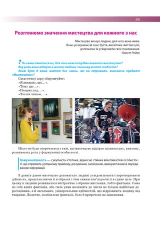 235
Розглянемо значення мистецтва для кожного з нас
Мистецтво вказує людині, для чого вона живе.
Воно розкриває їй сенс буття, висвітлює життєві цілі,
допомагає їй усвідомити своє покликання.
Огюст Роден
7
Чи замислювалися ви, для чого вам потрібно вивчати мистецтво?
Яку роль воно відіграє в житті людини і вашомужитті особисто?
Яким було б ваше життя без знань, які ви отримали, вивчаючи предмет
«Мистецтво»?
Свою то ч к у зору о б ґр ун ту й те :
« Я в в аж а ю , щ о ...» .
«Т о м у щ о ...» .
« Н а п р и к л а д ,...» .
« Т а к и м ч и н о м ,...» .
Н іх т о не буде сп е р е ч ати ся з т и м , щ о м и стец тв о в ід ігр а є п ізн а в а л ь н у , в и хо в н у ,
р о звиваю чу роль у ф о р м ув а н н і о со б и сто сті.
Комунікативність — сукупність істотних, відносно стійких властивостей особистос­
ті, що сприяють успішному прийому, розумінню, засвоєнню, використанню й переда­
ванню інформації.
З д ав н іх-д ав е н м и стец тв о допом агало л ю д и н і усв ід о м л ю в ати і перетворю вати
д ій с н іс т ь , п р е д ставл яю ч и ї ї в образах і ти м сам им п о в’язую ч и ї ї в єдин е ц іл е . П р и
ц ьом у в лю д и н и р о зви вало ся аб стр ак тн е і образне м и с л е н н я , тобто ф а н та з ія . С ам а
по собі в з я та ф а н т а з ія , або си л а у я в и н а л е ж и ть до ч и сл а не т іл ь к и н а й б іл ь ш до­
р о го ц ін н и х , а й з а га л ь н и х , у н ів е р са л ь н и х зд іб н о сте й , щ о в ід р ізн я ю ть л ю д и н у від
тв а р и н и . Л ю д ств о , позбавлене ф а н т а з ії, було б приречене н а зн и к н е н н я .
 