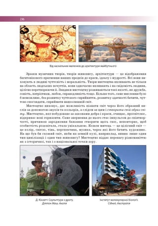 236
Від наскельних малюнків до архітектури майбутнього
З р а зк и м у зи ч н и х тв о р ів , тво р ів ж и в о п и су , а р х іте к т у р и — це відо б р аж ен н я
б агато віко во го п р а гн е н н я н а ш и х п р е д ків до к р а с и , ід е а л у і м у д р о сті. В с і вони в и ­
хо в ую ть в л ю д и н і ч у т т є в іс т ь і м о р а л ь н ість . Тво р и м и сте ц тв а в п л и в а ю ть не т іл ь к и
на о бласть л ю д с ь к и х п о ч у т тів , вони одночасно в п л и в а ю ть і н а св ід о м ість л ю д и н и ,
ц іл іс н о перетворю ю чи ї ї . З а в д я к и м и сте ц тв у р о зв и в аю ться т а к і я к о с т і, я к д р уж б а ,
с о в іс ть , п а тр іо ти зм , лю бов, сп р а в е д л и в ість то щ о . Б іл ь ш е то го , сам е м и сл е н н я було
б н е м о ж л и в е, без р о зв и тк у ч у ттєв о го с п р и й н я т тя , р о зв и тк у зд а тн о с ті б ач и ти , ч у т ­
тєво с п о гл я д а ти , сп р и й м а ти н а в к о л и ш н ій с в іт .
М и с те ц тв о в и х о в у є , д а є м о ж л и в іс т ь п із н а т и с в іт через його о б р азн и й в и ­
с л ів за доп ом огою з в у к ів т а к о л ь о р ів , а сл ід о м за ц и м і створити свій образ сві­
т у. М и с те ц тв о , я к е п о б удо ване за за к о н а м и добра і к р а с и , о ч и щ а є , п р о с в ітл ю є ,
в ід к р и в а є н о в і го р и зо н ти . С ам е зв е р н е н н я до ньо го с та є ім п у л ь с о м до с п ів тв о р ­
ч о с т і, п р и ч и н о ю за р о д ж е н н я б а ж а н н я ств о р и ти щ о сь св о є, н е п о в то р н е , щ об
о со б и с тіс ть р о з к в іт а л а , с т а л а у н ік а л ь н о ю . К о ж е н м и те ц ь — це ц іл іс н и й с в іт —
це к о л ір , с в іт л о , т ін ь , п е р с п е к ти в а , м у з и к а , через я к і його б а ч и ть х у д о ж н и к .
Н а щ о був би с х о ж и й с в іт , я к б и н а з е м н ій к у л і, н а п р и к л а д , в и н и к л и ш е о дин
т и п ц и в іл із а ц ії і о дин т и п ж и в о п и с у ? М и с те ц тв о в ід д а є п е р е в а гу р із н о м а н іт тю
я к з іс то р и ч н о ї, т а к і з н а ц іо н а л ь н о ї т о ч к и зо р у.
Д. Кінзетт. Скульптури з дроту. Інститут молекулярної біології.
Ділтон Маш. Англія Сідней. Австралія
 