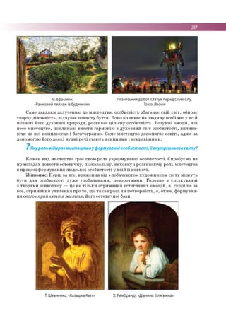 237
М. Бракмон.
«Ранковий пейзаж із будинком»
Гігантський робот. Статуя перед Diver City.
Токіо. Японія
Сам е за в д я к и залуч е н н ю до м и сте ц тв а , о со б и стість зб агач ує св ій с в іт , обирає
тво р ч у д ія л ь н іс т ь , в ід ч у в а є по вн о ту б у т т я . Воно в п ли в а є н а л ю д и н у всебічно у в сій
п о в н о ті його д ухо в н о ї пр и р о ди , розвиває ц іл іс н у о со б и стість. Р о з у м н і е м о ц ії, я к і
несе м и сте ц тв о , п о к л и к а н і в н ести гар м о н ію в д у хо в н и й с в іт о со б и сто сті, в п л и в а ­
ю чи н а н е ї ко м п ле ксн о і б агато гр ан н о . Сам е м и стец тв о до п о м агає о с в іт і, ад ж е за
допом огою його д е я к і н у д н і р ечі стаю ть я с н іш и м и і я с к р а в іш и м и .
7Якуроль відіграє мистецтво у формуванні особистості, їївнутрішнього світу?
К о ж е н вид м и сте ц тв а гр ає свою роль у ф о р м ув а н н і о со б и сто сті. Спробуєм о на
п р и к л а д а х довести е с те ти ч н у , п із н а в а л ь н у , в и хо в н у і р о звиваю ч у роль м и сте ц тв а
в про ц есі ф о р м ув а н н я л ю д сь к о ї о со б истості у в сій ї ї п о в н о ті.
Ж и в о п и с . П е р ш за все, в р аж ен н я в ід «побаченого» х у д о ж н и к о м с в іт у м о ж у ть
б ути д л я о со б и сто сті д уж е гл о б а л ьн и м и , п о во ротним и. Го ловне в с п іл к у в а н н і
з тво рам и ж и в о п и су — це не т іл ь к и о тр и м ан н я е с те ти ч н и х е м о ц ій , а , ско р іш е за
все, о тр и м ан н я у я в л е н н я про т е , щ о т а к е к р а с а чи п о тв о р н ість , а , о тж е , ф о р м ув а н ­
н я свого сприйнят т я жит т я, його е сте ти ч н о ї бази.
Т. Шевченко. «Казашка Катя» Х. Рембрандт. «Дівчина біля вікна»
 