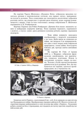 Н а к а р т и н і Т а р а с а Ш е в ч е н к а « К а з а ш к а К а т я » зо б р аж ен а в р о д л и в а к а ­
з а х с ь к а д ів ч и н а в н а ц іо н а л ь н о м у к о с т ю м і, я к а тр и м а є с в іч к у , п р и к р и в а ю ­
ч и п о л у м ’ я до ло н ею . Т а к а к о м п о з и ц ія д а є м о ж л и в іс т ь р е а л іс ти ч н о зо б р ази ти
р о зс ія н е с в іт л о , щ о п ід к р е с л ю є ї ї к р а с и в і р и си о б л и ч ч я , до дає к а р т и н і р о м а н ­
т и ч н о с т і і ш а р м у . С ам е за т а к е о с в іт л е н н я і м а н е р у зо б р а ж е н н я Т . Ш е в ч е н к а
п о р ів н ю ю ть із Х . Р е м б р а н д то м .
К а р т и н у Х а р м е н с ван Р е й н а Р ем б р а н д та « Д ів ч и н а б іл я в ік н а » в в аж а ю ть од­
ним із н а й к р а щ и х п о р тр етів м а й стр а . Т е п л і в ід т ін к и червоного, коричневого
і ж о в то го , а т а к о ж « ж и в і» р и си д ів ч и н к и -с л у ж н и ц і р о б л ять к а р ти н у сп р а в ж н ім
ш едевром .
Ф. Гойа. «3 травня 1808 р. у Мадриді»
Т е м а в ій н и н ем и н уче зн а хо д и л а
в ідо б р аж е н н я у тв о р ч о сті х у д о ж н и к ів
у в сі ч а си . Я к б и м и т ц і не с та в и л и с я до
в ій н и , ч и ї ін те р е си б не п ід тр и м у в а л и ,
все одно в св о їх тв о р а х вони зо б р аж али
п р и р о д н ість і ж а х и в ій н и , б е згл у зд ість
бойових д ій , тр а ге д ії ж и т т я зв и ч а й н и х
лю д ей .
Н а к а р т и н і Ф . Го й а «3 тр а в н я
1 8 0 8 р . у М ад р и д і» зображ ено ф р а н ­
ц у з ь к и х за в о й о в н и к ів , я к і п р и г н іч у ­
ю ть іс п а н с ь к е п о в с та н н я . К о ж е н із
з а с у д ж е н и х з у с тр іч а є см ер ть по-своє­
м у . Ч о л о в ік у б іл ій со рочц і б езстр аш н о
д и в и т ь с я н а д ул о р у ш н и ц і. В с е , щ о в ід ­
б у в а єть с я н а к а р т и н і, з д а є ть с я п р о ти ­
п р и р о д н и м , я к у стр а ш н о м у с н і.
П. Пікассо. «Герніка»
Ісп а н сь к е м істо Г е р н ік а , з н а сел ен н ям 6 т и с . о сіб , було зн ищ ен о за одну н іч п ід
час Гр о м а д я н сь к о ї в ій н и . В ід о б р а ж е н н я стр а ш н о ї д ій с н о с ті П . П ік а сс о у к л а в в аб­
с т р а к тн и х ф о р м ах н а й в ід о м іш о го в с в іт і п о ло тн а про в ій н у « Г е р н ік а » . Х у д о ж н и к
робить а к ц е н т н а б іль і с тр а ж д а н н я , я к і сп адаю ть н а ч а с тк у п р о сти х лю дей п ід час
в ій с ь к о в и х д ій .
 