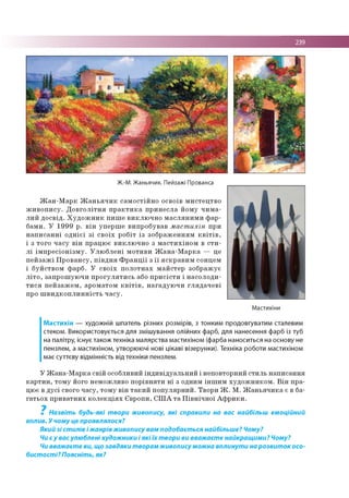 239
Ж.-М. Жаньячик. Пейзажі Прованса
Ж а н -М а р к Ж а н ь я ч и к са м о с тій н о о сво їв м и сте ц тв о
ж и в о п и с у . Д о в г о л іт н я п р а к т и к а п р и н е с л а й о м у ч и м а ­
л и й д о с в ід . Х у д о ж н и к п и ш е в и к л ю ч н о м а с л я н и м и ф а р ­
б ам и . У 1 9 9 9 р . в ін уп е р ш е ви п р о б ув ав м аст ихін при
н а п и с а н н і о д н іє ї з і с в о їх р о б іт із зо б р а ж е н н я м к в іт ів ,
і з то го ч а с у в ін п р ац ю є в и к л ю ч н о з м а с ти х ін о м в с т и ­
л і ім п р е с іо н із м у . У л ю б л е н і м о ти в и Ж а н а -М а р к а — це
п е й з а ж і П р о в а н с у , п ів д н я Ф р а н ц ії з ї ї я с к р а в и м со нцем
і б уй ств о м ф ар б . У с в о їх п о л о тн а х м а й сте р зо б р а ж ує
л іт о , за п р о ш ую ч и п р о гу л я ти с ь або п р и с іс т и і н а со л о д и ­
т и с я п е й за ж е м , ар о м ато м к в іт ів , н а га д у ю ч и гл я д а ч е в і
про ш в и д к о п л и н н іс т ь ч а с у .
Мастихіни
Мастихін — художній шпатель різних розмірів, з тонким продовгуватим сталевим
стеком. Використовується для змішування олійних фарб, для нанесення фарб із туб
на палітру, існує також техніка малярства мастихіном (фарба наноситься на основу не
пензлем, а мастихіном, утворюючі нові цікаві візерунки). Техніка роботи мастихіном
має суттєву відмінність від техніки пензлем.
У Ж а н а -М а р к а св ій о собливий ін д и в ід у а л ь н и й і н епо вторн ий с ти л ь н а п и са н н я
к а р т и н , то м у його н ем о ж ли во п о р ів н я ти н і з одним ін ш и м ху д о ж н и к о м . В ін п р а­
цю є в д у с і свого ч а су , то м у в ін т а к и й п о п у л я р н и й . Тво р и Ж . М . Ж а н ь я ч и к а є в ба­
га ть о х п р и в а тн и х к о л е к ц ія х Є вр о п и , С Ш А т а П ів н іч н о ї А ф р и к и .
7
Назвіть будь-які твори живопису, які справили на вас найбільш емоційний
вплив. У чому це проявлялося?
Який зі стилів і жанрів живопису вам подобається найбільше? Чому?
Чи є у вас улюблені художники і які їх твори ви вважаєте найкращими? Чому?
Чи вважаєте ви, що завдяки творам живопису можна вплинути на розвиток осо­
бистості? Поясніть, як?
 