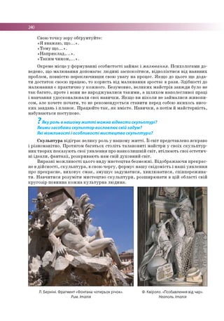 240
Свою т о ч к у зору о б ґр ун ту й те :
« Я в в аж а ю , щ о ...» .
«Т о м у щ о ...» .
« Н а п р и к л а д ,...» .
« Т а к и м ч и н о м ,...» .
О крем е м ісц е у ф о р м ув а н н і о со б истості зай м ає і малювання. П си хо л о га м и до­
ведено, щ о м а л ю в ан н я доп ом агає л ю д и н і з а с п о к о їти с я , в ід в о л ік т и с я в ід н а я в н и х
проблем , п о в н істю п е р е кл ю ч и в ш и свою у в а гу н а процес. Я к щ о до цього щ е д ода­
т и д о ста то к своєю працею , то к о р и сть в ід м а л ю в ан н я зр о стає в р а зи . З д іб н о с ті до
м а л ю в ан н я є п р а кти ч н о у ко ж н о го . Б е зум о в н о , в е л и к и х м а й стр ів за в ж д и було не
т а к б ага то , проте і вони не н а р о д ж у в а л и ся т а к и м и , а ш л я х о м н а п о л е гл и в о ї п р а ц і
і н а в ч ан н я уд о ско н а л ю в ал и свої н а в и ч к и . Я к щ о ви н ік о л и не за й м а л и ся ж и в о п и ­
сом , але хо ч ете п о ч а ти , то не р е ко м е н д ується с та в и ти перед собою я к и х о с ь висо ­
к и х завдан ь і п л а н о к . П р а ц ю й те т а к , я к в м ієте . Н а в и ч к и , а п о тім й м а й сте р н ість ,
н а б ув аю ться по ступо во .
7
Яку роль в нашому житті можна відвести скульптурі?
Якими засобами скульптор висловлює свій задум?
Які можливості і особливості мистецтва скульптури?
С к у л ь п т у р а в ід ігр а є в е л и к у роль у н а ш о м у ж и т т і. ї ї с в іт представлен о яскр ав о
і р ізн о м а н ітн о . П р о тяго м б а га ть о х с то л іть т а л а н о в и ті м а й стр и у св о їх с к у л ь п т у р ­
н и х тв о р а х п о к а зу ю ть свої у я в л е н н я про н а в к о л и ш н ій с в іт , в тіл ю ю ть свої е сте ти ч ­
н і ід е а л и , ф а н т а з ії, р о зкр и ваю ть нам св ій д у хо в н и й с в іт .
В и р а з н і м о ж л и в о с ті цього в и д у м и с те ц тв а б е зм е ж н і. В ід о б р а ж а ю ч и п р е к р а с­
не в д ій с н о с т і, с к у л ь п т у р а , в свою ч е р гу , ф о р м ує н а ш у св ід о м іс ть і н а ш і у я в л е н н я
про п р е к р а сн е , в и хо в у є с м а к , з м у ш у є з а д у м а т и с я , х в и л ю в а ти с я , сп ів п е р е ж и в а ­
т и . Н а в ч и т и с я р о з у м іти м и сте ц тв о с к у л ь п т у р и , р о зш и р ю в ати в ц ій о б л а сті св ій
к р у го з ір п о в и н н а к о ж н а к у л ь т у р н а л ю д и н а .
Л. Берніні. Фрагмент «Фонтана чотирьох річок».
Рим. Італія
Ф. Квіроло. «Позбавлення від чар».
Неаполь. Італія
 