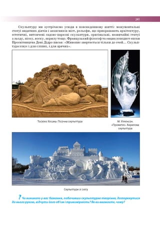 241
С к у л ь п т у р у м и зу стр іч а єм о усю д и в п о в сякд е н н о м у ж и т т і: м о н у м е н та л ь н і
с т а т у ї в и д а тн и х д ія ч ів і з а х и с н и к ів м іс т , р е л ь єф и , щ о п р и к р а ш а ю ть а р х іт е к т у р у ,
е с те ти ч н і, в и то н ч е н і садо во -парко ві с к у л ь п т у р и , о р и гін а л ь н і, н е зв и ч а й н і с т а т у ї
з л ь о д у , п іс к у , в о ск у , а к р и л у то щ о . Ф р а н ц у з ь к и й ф іло со ф т а ен ц и к л о п е д и ст епо хи
П р о с в ітн и ц тв а Д е н і Д ідр о п и са в : « Ж и в о п и с зв е р та єть ся т іл ь к и до о ч е й ... С к у л ь п ­
ту р а іс н у є і д л я с л іп и х , і д л я з р я ч и х » .
Тосіхіко Хосака. Пісочна скульптура М. Уілкінсон.
«Прометеї». Акрилова
скульптура
Скульптури зі снігу
7
Чи виникало у вас бажання, побачивши скульптурне творіння, доторкнутися
до нього рукою, відчути його об'єм і тривимірність? Як ви вважаєте, чому?
 