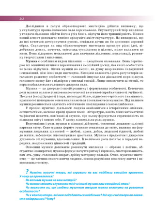 242
Д о с л ід н и к и в г а л у з і о бразо тво рчого м и с т е ц тв а д ій ш л и в и с н о в к у , щ о
у с к у л ь п т у р и п р я м а дотикова сила переконання. С к у л ь п т у р н и й т в ір в и к л и к а є
у гл я д а ч а б а ж а н н я о б ій ти його з у с іх б о к ів , в ід ч у т и йо го т р и в и м ір н іс т ь . К о ж е н
н о в и й а с п е к т д о п о м ага є гл и б ш е зр о з у м іт и з м іс т с к у л ь п т у р и . Н е в и п а д к о в о , щ о
до н е ї х о ч е ть с я д о т о р к н у т и с я р у к о ю , о с к іл ь к и д о т и к я к би д о п о вн ю є зоровий
образ. С к у л ь п т у р а я к в и д о бразо тво рчого м и с те ц тв а п р о п а гу є р із н і ід е ї, в і­
д о б р аж ає д у м к у , п о ч у т т я , с в іт о г л я д с у с п іл ь с т в а в ц іл о м у , м о ж е в п л и в а ти н а
м а с и . В о н а в ід к р и в а є м о ж л и в о с ті д л я н а в ч а н н я л іп л е н н ю , к о м п о з и ц ії, р о з в и т­
к у тв о р ч о ї у я в и і м и с л е н н я .
М у з и к а є особ ливим видом п із н а н н я — емоційним пізнанням . В о н а п ер етв о ­
рю є в сі з о в н іш н і в п л и в и в п е р е ж и в а н н я і е м о ц ій н и й д о св ід , без я к о го о со б и стість
не м о ж е в ід б у т и с я . В п л и в м у з и к и н а е м о ц ії, н а д у ш у н е зр ів н я н н о с к л а д н іш и й
і с и л ь н іш и й , н іж ін ш і в и ди м и с те ц тв а . Е м о ц ія м н а л е ж и ть і роль р е гу л я то р ів з а ­
га л ь н о го р о з в и тк у о со б и сто сті — го л о в н и й ім п у л ь с д л я д ія л ь н о с т і ко р и п ів к у л ь
го ло вно го м о зк у йде з п ід к ір к и у в и г л я д і е м о ц ій . Я к щ о в и к л ю ч и ти ц і е м о ц ії, то
ко р а п о зб а в л я єть с я го ло вно го д ж е р е л а с и л и .
М у з и к а — це дж ерело і спосіб р о зв и тк у і ф о р м ув а н н я о со б и сто сті. Е с те т и ч н а
роль м у з и к и п о л я га є у в и хо в а н н і е сте ти ч н о ї т а е ти ч н о ї сп р и й н я тл и в о с ті і ч у й н о с ті.
П о ч у тт я (е м о ц ії) р ад о сті і го р я , насолоди і болю , піднесен о-геро їчно го і н и зи н н о го ,
кр аси во го і потворного немов в и к л и к а ю ть с я і п о си лю ю ться м у зи к о ю . П ід впливо м
м у з и к и р о зв и в ається з д а тн іс ть естетич н о го сп о гл я д а н н я і сам о загл и б л е н н я.
У процесі м у зи ч н о ї д ія л ь н о с ті л ю д и н а зн а й о м и ть ся з істо р и ч н и м и е п о ха м и ,
о со б и сто стям и , засвою є к р а щ і зр а зк и п о е зії, л іт е р а ту р и , н а в іть д е я к і м а те м а ти ч н і
т а ф із и ч н і п о н я т т я , по в’я з а н і з і зв у к о м , при ц ьом у ф о р м уєть ся сп р я м о в ан ість н а
п ізн а н н я с в іт у і сам ого себе. У ц ьом у пізнавальна роль м у з и к и .
Б е зс у м н ів н а і роль м у з и к и в п із н а н н і д ій с н о с т і, о ся гн е н н і лю дино ю ц іл іс н о ї
к а р ти н и с в іт у . Сам е м у з и к а ф о р м ує гум ан н е ста в л е н н я до с в іт у , в п ли в а є н а ф о р­
м у в а н н я л ю д с ь к и х ц ін н о сте й — лю б о в і, к р а с и , добра, л ю д сь к о ї гід н о с т і, лю бові
до ж и т т я , забезп ечує ін те л е к ту а л ь н е зр о ста н н я. М у з и к а є предм етом і дж ерелом
д ухо в н о го с п іл к у в а н н я , в д о ско н ал е н н я. Ї ї вели ч езн а роль п о л я га є в передачі н а ­
р о д н и х, н а ц іо н а л ь н и х ц ін н о сте й і тр а д и ц ій .
О сво єнн я м у з и к и доп ом агає р о зв и н ути м и сл е н н я — образне і л о гіч н е , аб­
с тр а к тн е і к о н к р е тн е ; м у з и к а ф о рм ує п о ч у ття р и тм у і га р м о н ії, сп о сте р е ж л и в ість ,
п а м ’я т ь , у я в у , го ло со вий а п а р а т, д р іб н у м о то р и ку п а л ь ц ів . О тж е , м узи ч н е м и с те ­
цтво — це ч а сти н а сам ого ж и т т я л ю д и н и , основа р о зу м ін н я нею сен су ж и т т я і н а ­
в ко л и ш н ьо го с в іт у .
7
Назвіть музичні твори, які справили на вас найбільш емоційне враження.
У чому це проявлялося?
Як впливає музика на ваш настрій?
Чи можна змінити слуханням т ієїчи інш оїмузики ваш емоційний стан?
Чи вважаєте ви, що завдяки музичним творам можна вплинути на розвиток
особистості?
Чи є композитори, які вам подобаються найбільше?Які музичні твори ви вважа­
єте найкращими? Чому?
 