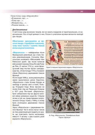 243
Свою т о ч к у зору о б ґр ун ту й те :
« Я в в аж а ю , щ о ...» .
«Т о м у щ о ...» .
« Н а п р и к л а д ,...» .
« Т а к и м ч и н о м ,...» .
Для допитливих
У світі існує ряд м узичних творів, які не мають кордонів ні територіальних, ні на­
ціональних. О сь істо рії деяки х із них. Разом із учителем музики визначте м елодії
цих творів.
Обов'язково прослухайте ці му­
зичні твори. Спробуйте пояснити,
чому вони чинили і чинять такий
вплив на різні покоління.
«Марсельєза» — найвідоміша пісня
Французької революції, що стала гім­
ном революціонерів. Спочатку Мар­
сельєзою називався «Військовий гімн
Рейнської армії». Цю пісню написав
військовий інженер Клод Жозеф Руже
де Ліль 25 квітня 1792 р., коли фран-
Одне із перших паризьких видань «Марсельєзи»
цузький люд постав проти самодер­
жавства. 24 листопада 1793 р. Конвент
обрав Марсельєзу державним гімном
Франції.
Після подій 1848 р., коли революційна
хвиля прокотилася цілою Європою,
«Марсельєза» стала піснею борців за
свободу в цілому світі: в Італії, Поль­
щі, Угорщині тощо. Вона звучала на
полях боїв і під час Паризької Комуни
в 1871 році. Востаннє «Марсельєзу»
було заборонено під час Другої світо­
вої війни режимом нацистів. Співали
пісню в той час представники патріо­
тичного Опору. А вже у 1944 р. її знову
було оголошено державним гімном
Франції.
Зараз «Марсельєза» є державним гім­
ном Франції. Часто вона слугує також
як гімн революцій для людей усіх кра­
їн, що повстають проти несправед-
Ф. Рюд. «Марсельєза». Тріумфальна Арка.
ливості. У зв язку з цим існують різн і Париж. Франція
варіанти «Марсельєзи».
 
