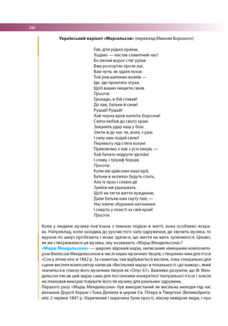 244
Український варіант «Марсельєзи» (переклад Миколи Вороного)
Гей, діти рідної країни,
Ходімо — настав славетний час!
Бо лютий ворог стяг руїни
Вже розгортає проти нас.
Вам чути, як здаля лунає
Той рев шалених вояків —
Іде, іде проклята зграя,
Щоб ваших нищити синів.
Приспів:
Громадо, в бій ставай!
До лав, батьки й сини!
Рушай! Рушай!
Хай чорна кров напоїть борозни!
Свята любов до свого краю
Зміцнить удар наш у бою.
Злети ж до нас ти, воле, з раю
І силу нам подай свою!
Перемогу під стяги кохані
Прикличмо з лав з усіх кінців, —
Хай бачать недруги здолані
І славу, і тріумф борців.
Приспів:
Коли ми здійсним наші мрії,
Батьки в могилах будуть спать,
Але їх прах і славні дії
Зумієм ми ушанувать.
Щоб не тягти життя нужденне,
Дали батьки нам гарту пай, —
Нас кличе збурення натхненне
І смерть у помсті за свій край!
Приспів:
Коли у людини музика пов'язана з певною подією в ж итті, вона особливо яскра­
ва. Наприклад, коли заходиш до урочистого залу одруження, де звучить музика, то
мурахи по шкірі пробігають і може здатися, що життя на мить зупинилося. Цікаво,
як же створю валася ця музика, яку називають «Марш М ендельсона»?
«Марш Мендельсона» — широко відомий марш, написаний німецьким композито­
ром Феліксом Мендельсоном в числі інших музичних творів, створених ним для п'єси
«Сон у літню ніч» в 1842 р. За сюжетом, там відбувається весілля, тому спеціально для
сцени весілля композитор написав «Весільний марш» в тональності «до мажор», який
значиться в списку його музичних творів як «Опус 61». Важливо розуміти, що Ф. Мен­
дельсон писав цей марш саме для постановки конкретної театральної п'єси і зовсім
не планував використовувати його як музику для реальних одружень.
Першого разу «Марш М ендельсона» був використаний як весільна мелодія під час
вінчання Дороті Керью і Тома Деніела в церкві Св. Пітера в Тівертоні (Великобрита­
нія) 2 червня 1847 р. Наречений і наречена були прості, нікому невідомі люди, і про
 