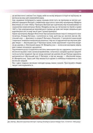 245
це весілля ніхто і ніколи б не згадав, якби на ньому вперше в історії не пролунав, як
весільна музика цей знаменитий марш.
Але справжню популярність марш отримав після того, як пролунав на весіллі анг­
лійської принцеси Вікторії і спадкоємця прусського престолу кронпринца Фрідріха
Вільгельма 25 січня 1858 р. Принцеса Вікторія ще в дитячому віці познайомилася зі
знаменитим композитором: Ф елікс М ендельсон під час гастролей по Англії в травні
1847 р. був запрошений до королівського палацу, де грав свої твори спеціально для
королівської сім'ї, в тому числі і для 7-річної принцеси.
О днак кронпринц Ф р ід р іх Вільгельм був ш анувальником іншого німецького ком­
позитора, Ріхарда Вагнера, і наполягав на тому, щоб під час весілля звучав «Ве­
сільний хор» — ф рагм ент із опери Р. Вагнера «Лоенгрін». У результаті наречений
і наречена знайш ли компромісне ріш ення, і під час їх одруж ення прозвучали оби­
два твори — «Весільний хор» Р. Вагнера грали, коли наречений і наречена входи­
ли до церкви, а «Весільний марш» Ф. М ендельсона — коли вони виходили звідти,
вже ставш и чоловіком і дружиною .
Під впливом цього історичного весілля, виконання під час одруж ень спеціальної
весільної музики стало загальноприйнятим , і в багатьох західн их країнах закріпи­
лася наступна традиція: під час входу м олодят до церкви або до Палацу одружень
виповню ється «Весільний хор» Р. Вагнера, а під час виходу — «Весільний марш»
Ф . М ендельсона. Зараз цей твір вваж ається одним із найбільш пош ирених в світі
весільних маршів.
Яка з двох згаданих весільних мелодій краща, важко сказати. Прослухайте обидва
твори і самі порівняйте їх.
Дж. Хейтер. «Весілля королеви Вікторії і принца Альберта Саксен-Кобург-Гота. 10 лютого 1840 року»
 