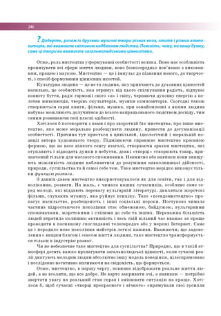 246
Доберіть, разом із друзями музичні твори різних епох, стилів і різних компо­
зиторів, які вважаєте світовим надбанням людства. Поясніть, чому, на вашу думку,
саме ці твори ви вважаєте загальнолюдськими цінностями.
О тж е , ро ль м и с те ц тв а у ф о р м у в а н н і о со б и сто сті в е л и к а . Воно м ає о со б ли в ість
п р о н и зу в а ти в с і сф ери ж и т т я л ю д и н и , воно безпосередньо п о в ’язан о з в и х о в а н ­
н я м , працею і н а у к о ю . М и сте ц тв о — це і ім п у л ь с до п із н а н н я но во го , до тво р ч о с­
т і, і спо сіб ф о р м ув а н н я ц ін н іс н и х я к о с те й .
К у л ь т у р н а л ю д и н а — це не т а л ю д и н а , я к у п р и в ч аю ть до д у х о в н и х ц ін н о сте й
н а с и л ь н о , це о с о б и с тіс ть , я к а о тр и м ує в ід цього с п іл к у в а н н я р а д іс т ь , в ід ч у в а є
п о в н о ту б у т т я , р а д іє га р м о н ії свого «я» і с в іт у , чер паю чи д у х о в н у е н е р гію з п о ­
л о тен ж и в о п и с ц ів , тв о р ін ь с к у л ь п т о р ів , м у з и к и к о м п о зи то р ів . С ь о го д н і т а к о ж
ств о р ю ю ть ся га р н і к н и г и , ф іл ь м и , м у з и к а , при о зн а й о м л е н н і з я к и м и л ю д и н а
н аб ув ає м о ж л и в іс ть д о л у ч и т и с я до всього н ап р ац ьо ван о го лю д ств о м д о с в ід у , ти м
сам и м р о зви ваю ч и сво ї в л а с н і з д іб н о с ті.
Х о т іл о с я б п о го в о р и ти з в ам и і про зв о р о тн ій б ік м и с т е ц тв а , про ін ш е м и с ­
т е ц т в о , я к е м о ж е м о р альн о р о зб е щ у в а ти л ю д и н у , п р и в е сти до д е г у м а н із а ц ії
о с о б и с то с ті. П р и ч и н а т у т к р и є т ь с я в ц и в іл ь н ій , ід е о л о гіч н ій і м о р а л ь н ій п о ­
з и ц ії а в то р а х у д о ж н ь о го т в о р у . П ід м ін ю ю ч и с п р а в ж н є м и сте ц тв о к р а си в о ю
ф о р м о ю , щ о не несе н ія к о го се н су в з а г а л і, ство р ю ю ч и з р а з к и м и с т е ц т в а , я к і
о т у п л я ю т ь і в ід в о д я ть д у м к и в н е б у т т я , д е я к і « тв о р ц і» ств о р ю ю ть то в а р , п р и ­
зн а ч е н и й т іл ь к и д л я м асо во го с п о ж и в а н н я . Н а в м и сн о або н а в п а к и во ни з н и щ у ­
ю ть м о ж л и в іс т ь л ю д и н и н а б л и з и т и с я до р о з у м ін н я н а в к о л и ш н ь о ї д ій с н о с т і,
п р и р о д и , с у с п іл ь с т в а т а й са м о ї себе т е ж . Т а к е м и сте ц тв о н е р ід к о в и к о н у є т іл ь ­
к и ф ункцію розваги.
З д а в н іх -д а в е н м и с те ц тв о в и к о р и с то в у в а л о с я я к д л я о с в іт и , т а к і д л я в ід ­
в о л ік а н н я , р о зв а ги . Н а ж а л ь , є ч и м а л о н а ш и х с у ч а с н и к ів , особливо сам е се ­
ред м о л о д і, я к і в ід д а ю ть п е р е в а гу в у л ь га р н ій л іт е р а т у р і, д и в л я т ь с я ж о р с т о к і
ф іл ь м и , с л у х а ю т ь м у з и к у , я к а р у й н у є п с и х ік у . Т а к е « п се в д о м и сте ц тв о » п р о ­
п а гу є н а с и л ь с т в о , р о зб е щ е н ість і ін ш і с о ц іа л ь н і п о р о к и . П о с ту п о в о ч и м а л а
ч а с т и н а п ід р о ста ю ч о го п о к о л ін н я с т а є о б м еж ен о ю , б а й д у ж о ю , в у л ь га р н и м и
с п о ж и в а ч а м и , ж о р с то к и м и і с л іп и м и до себе т а ін ш и х . П е р е в а ж н а б іл ь ш іс т ь
лю д е й в т р а т и л а к о л и ш н ю а к т и в н іс т ь і весь с в ій в іл ь н и й ч а с в в а ж а є за к р а щ е
п р о в о д и ти в п а си в н о м у с п о гл я д а н н і те л е п е р е д ач або у м е р е ж і Ін т е р н е т . С ам е
це і по р о дило нове п о к о л ін н я м а й с тр ів л е г к о ї н а ж и в и . В в а ж а ю ч и , щ о за д о в о ­
л е н н я є в и щ и м б лаго м і сенсо м ж и т т я л ю д и н и , т а к е м и с те ц тв о т р а н с ф о р м у є т ь ­
с я т іл ь к и в ін д у с т р ію р о зв а г.
Ч и не небезпечне та к е м и сте ц тв о д л я с у с п іл ь с т в а ? П р и р о д н о , щ о в т а к ій а т ­
м о сф ер і д о си ть в а ж к о п р о п а гу в а ти з а га л ь н о л ю д с ь к і ц ін н о с т і, к о л и с у ч а с н і р е а­
л ії д и к т у ю т ь м олодим л ю д я м аб со лю тно ін ш у м одель п о в е д ін к и , ц іле сп р я м о ва н о
і по слід о вн о н е га ти в н о в п л и в а ю ч и н а с в ід о м іс ть , щ о ф о р м у є ть ся .
О тж е , м и с те ц тв о , в п е р ш у ч е р гу , п о в и н н о в ід о б р а ж а ти р е а л ь н е ж и т т я л ю ­
д е й , а не в с е л я т и , щ о все добре. Н е в ар то з а к р и в а т и о ч і, а н а в п а к и — п о тр іб н о
зв е р та ти у в а г у н а р е а л ь н и й с т а н сп р ав і з м ін ю в а т и с и т у а ц ію н а к р а щ е . Х о т і­
л о с я б, щ об с у ч а с н і « тв о р ц і п р е к р а сн о го і в іч н о го » с п р я м у в а л и св о ї з у с и л л я
7
 