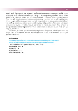 247
н а т е , щ об в ід к р и в а т и о ч і л ю д и н і, щ об в о н а о з и р н у л а с я н а в к о л о , щ об ї ї серце
з а б и л о с я , щ об в с і н а в к о л о в ід ч у л и іс н у ю ч у н е с п р а в е д л и в іс ть і в с і р азо м п о ч а ­
л и ш у к а т и р іш е н н я іс н у ю ч и х п р о б лем . З а в ж д и тр е б а п а м ’ я т а т и , я к щ о л ю д и н а
буде в о л о д іти с и л ь н и м и я к о с т я м и , н а п р и к л а д , т а к и м и , я к : ч е с н іс т ь , г ід н іс т ь ,
к р а с а і г а р м о н ій н іс т ь в н у тр іш н ь о го с в іт у , г у м а н із м , п о зи ти в н е с в іт о с п р и й н я т ­
т я , свобода м и с л е н н я , ц іл е с п р я м о в а н іс т ь , в ід п о в ід а л ь н іс т ь , б а ж а н н я сам о в д о с­
к о н а л ю в а т и с я , то і с у с п іл ь с т в о , в я к о м у ц я о с о б и с тіс ть ж и в е , б уде р у х а т и с я
п р о гр е си в н и м ш л я х о м р о з в и т к у . С ам е м и с те ц тв о в и с в іт л ю є ш л я х т и м , х т о ід е
в п е р е д , до с в іт л а .
Н а щ а с т я , в н а ш ій к р а їн і є ч и м ало с п р а в ж н іх п а т р іо т ів , м и сте ц тв о я к и х в и ­
хо в у є сам е т і п о зи ти в н і я к о с т і, про я к і й ш л о ся в и щ е . С ам е вони і є п р и к л а д о м
д л я н а с л ід у в а н н я .
Міні-диспут
Що для вас було найбільш цікавим при вивченні предмету «Мистецтво»?
Який вид образотворчого мистецтва вам сподобався найбільше?
Свою д у м к у о б ґр ун ту й те і н а в е д іть п р и к л а д и :
« Я в в аж а ю , щ о ...» .
«Т о м у щ о ...» .
« Н а п р и к л а д ,...» .
« Т а к и м ч и н о м ,...» .
 