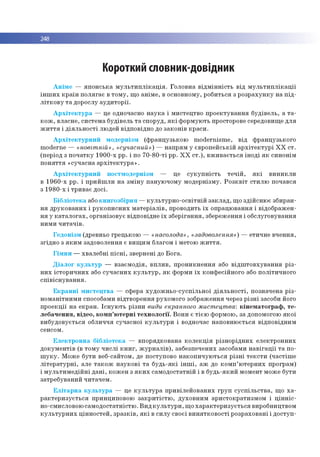 248
Короткий словник-довідник
А н ім е — я п о н с ь к а м у л ь т и п л ік а ц ія . Го л о в н а в ід м ін н іс т ь в ід м у л ь т и п л ік а ц ії
ін ш и х к р а їн п о л я га є в то м у , щ о а н ім е , в осно вно м у, ро б и ться з р о зр а ху н к у н а п ід ­
л іт к о в у т а дорослу а у д и то р ії.
А р х іт е к т у р а — це одночасно н а у к а і м и стец тво п р о е к тув а н н я б уд ів е л ь , а т а ­
к о ж , в ласн е, си сте м а б уд ів ель т а сп о р уд , я к і ф о р м ую ть просторове середовищ е д л я
ж и т т я і д ія л ь н о с ті лю дей в ідп о відн о до за к о н ів к р а си .
А р х іт е к т у р н и й м о д ер н ізм (ф р а н ц узьк о ю m o d ern ism e , в ід ф р ан ц узь ко го
m oderne — «новіт ній» , «сучасний») — н ап р ям у єв р о п е й сь к ій а р х іт е к т у р і Х Х с т.
(п еріо д з п о ч а тк у 1 9 0 0 -х рр. і по 7 0 -8 0 -ті рр. Х Х с т .) , в ж и в а є ть с я ін о д і я к си н о н ім
п о н я ття « суч асн а а р х іт е к т у р а » .
А р х іт е к т у р н и й п о стм о д е р н ізм — це с у к у п н іс т ь т е ч ій , я к і в и н и к л и
в 1 9 6 0 -х рр. і п р и й ш л и н а з м ін у п ан ую ч о м у м о д ер н ізм у. Р о з к в іт сти л ю по чався
з 1 9 8 0 -х і тр и в а є д о сі.
Б іб л іо те к а або к н и го зб ір н я — к у л ь ту р н о -о с в ітн ій з а к л а д , щ о зд ій сн ю є зб и р ан ­
н я д р у к о в а н и х і р у к о п и с н и х м а те р іа л ів , проводить ї х о п р ац ю ван н я і відо б р аж ен ­
н я у к а т а л о га х , о р ган ізо вує в ідп о в ідн е їх зб е р іга н н я , зб ер еж ен ня і о б сл уго в ув ан н я
н и м и ч и та ч ів .
Ге д о н ізм (древньо гр ец ько ю — «насолода» , «задоволення») — етич не в ч е н н я,
згід н о з я к и м задо во лен ня є в и щ и м благом і м етою ж и т т я .
Г ім н и — хв а л е б н і п іс н і, звернені до Б о га .
Д іа л о г к у л ь т у р — в за єм о д ія , в п л и в , п р о н и к н е н н я або в ід ш то в х у в а н н я р із ­
н и х іс то р и ч н и х або с у ч а с н и х к у л ь т у р , я к ф орм и ї х ко н ф е сій н о го або п о л іти ч н о го
с п ів іс н у в а н н я .
Е к р а н н і м и с те ц тв а — сф ера х у д о ж н ь о -с у сп іл ь н о ї д ія л ь н о с т і, п о зн ач ен а р із ­
н о м а н ітн и м и способам и в ід тво р е н н я р ухо м о го зо б р аж ен н я через р із н і засоби його
п р о е к ц ії н а е кр а н . Іс н у ю ть р ізн и види екранного мистецтва: к ін е м а т о гр а ф , т е ­
л е б а ч е н н я, в іде о , к о м п ’ю те р н і т е х н о л о гії. В о н и є т іє ю ф орм ою , за допом огою я к о ї
в и б уд о в ується о бличчя суч асн о ї к у л ь т у р и і водночас н а п о в н ю ється в ід п о в ід н и м
сенсом .
Е л е к т р о н н а б іб л іо те к а — в п о р яд ко в ан а к о л е к ц ія р ізн о р ід н и х е л е ктр о н н и х
д о к у м е н тів (в то м у ч и с л і к н и г , ж у р н а л ів ), забезп еч ен и х засобам и н а в іг а ц ії т а п о ­
ш у к у . М ож е б ути веб-сайтом , де поступо во н а к о п и ч у ю ть ся р із н і т е к с ти (ч а с тіш е
л іт е р а ту р н і, але т а к о ж н а у к о в і т а б у д ь -я к і ін ш і, а ж до к о м п ’ ю те р н и х про грам )
і м у л ь ти м е д ій н і д а н і, к о ж е н з я к и х сам о д о ста тн ій і в б уд ь -я к и й м ом ент м ож е б ути
затр еб ув ан и й ч и тач е м .
Е л іт а р н а к у л ь т у р а — це к у л ь т у р а п р и в іл е й о в а н и х гр у п с у с п іл ь с т в а , щ о х а ­
р а к те р и з у є ть с я принципо вою з а к р и т іс тю , д ухо в н и м ар и сто кр а ти зм о м і ц ін н іс ­
но-см исловою са м о д о ста тн істю . В и д к у л ь т у р и , щ о х а р а к те р и з у є ть с я виробництвом
к у л ь т у р н и х ц ін н о сте й , з р а з к ів , я к і в си л у сво єї в и н я тк о в о с ті р о зр ахо в ан і і д о с ту п ­
 